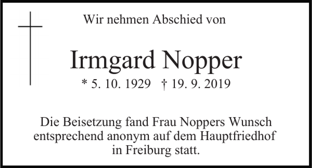 <p>Wir nehmen Abschied von</p><p>Irmgard Nopper<br />* 5. 10. 1929 † 19. 9. 2019</p><p>Die Beisetzung fand Frau Noppers Wunsch<br />entsprechend anonym auf dem Hauptfriedhof<br />in Freiburg statt.</p>