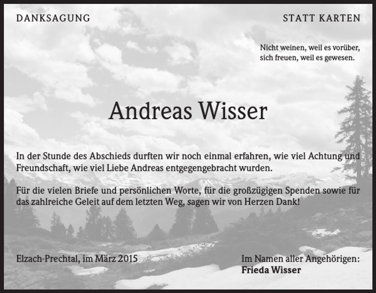 <p>DANKSAGUNG</p><p>S TA TT K A RTEN<br />Nicht weinen, weil es vorüber,<br />sich freuen, weil es gewesen.</p><p>Andreas Wisser<br />In der Stunde des Abschieds durften wir noch einmal erfahren, wie viel Achtung und<br />Freundschaft, wie viel Liebe Andreas entgegengebracht wurden.<br />Für die vielen Briefe und persönlichen Worte, für die großzügigen Spenden sowie für<br />das zahlreiche Geleit auf dem letzten Weg, sagen wir von Herzen Dank!</p><p>Elzach-Prechtal, im März 2015</p><p>Im Namen aller Angehörigen:<br />Frieda Wisser</p>