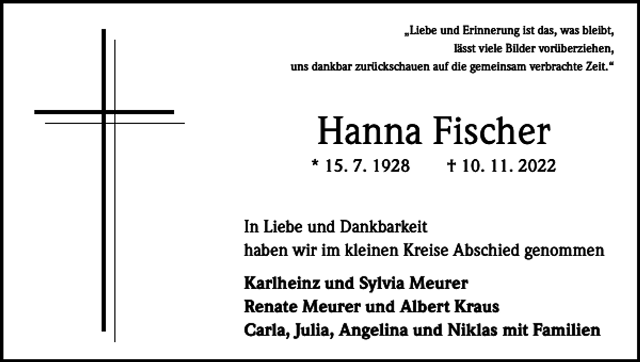 <p>„Liebe und Erinnerung ist das, was bleibt,<br />lässt viele Bilder vorüberziehen,<br />uns dankbar zurückschauen auf die gemeinsam verbrachte Zeit.“</p><p>Hanna Fischer<br />* 15. 7. 1928 † 10. 11. 2022<br />In Liebe und Dankbarkeit<br />haben wir im kleinen Kreise Abschied genommen<br />Karlheinz und Sylvia Meurer<br />Renate Meurer und Albert Kraus<br />Carla, Julia, Angelina und Niklas mit Familien</p>