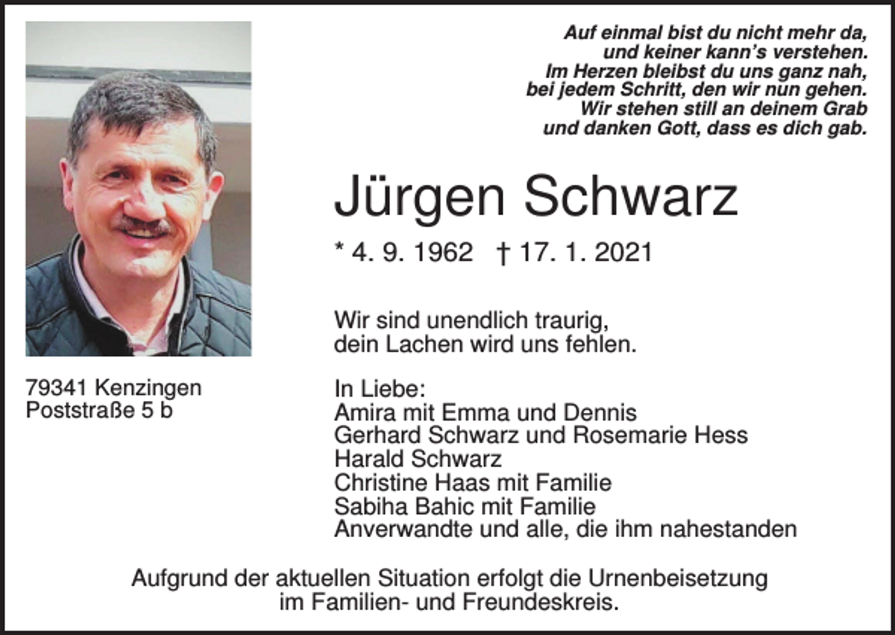 <p>Auf einmal bist du nicht mehr da,<br />und keiner kann’s verstehen.<br />Im Herzen bleibst du uns ganz nah,<br />bei jedem Schritt, den wir nun gehen.<br />Wir stehen still an deinem Grab<br />und danken Gott, dass es dich gab.</p><p>Jürgen Schwarz<br />* 4. 9. 1962 † 17. 1. 2021<br />Wir sind unendlich traurig,<br />dein Lachen wird uns fehlen.<br />79341 Kenzingen<br />Poststraße 5 b</p><p>In Liebe:<br />Amira mit Emma und Dennis<br />Gerhard Schwarz und Rosemarie Hess<br />Harald Schwarz<br />Christine Haas mit Familie<br />Sabiha Bahic mit Familie<br />Anverwandte und alle, die ihm nahestanden</p><p>Aufgrund der aktuellen Situation erfolgt die Urnenbeisetzung<br />im Familien- und Freundeskreis.</p>