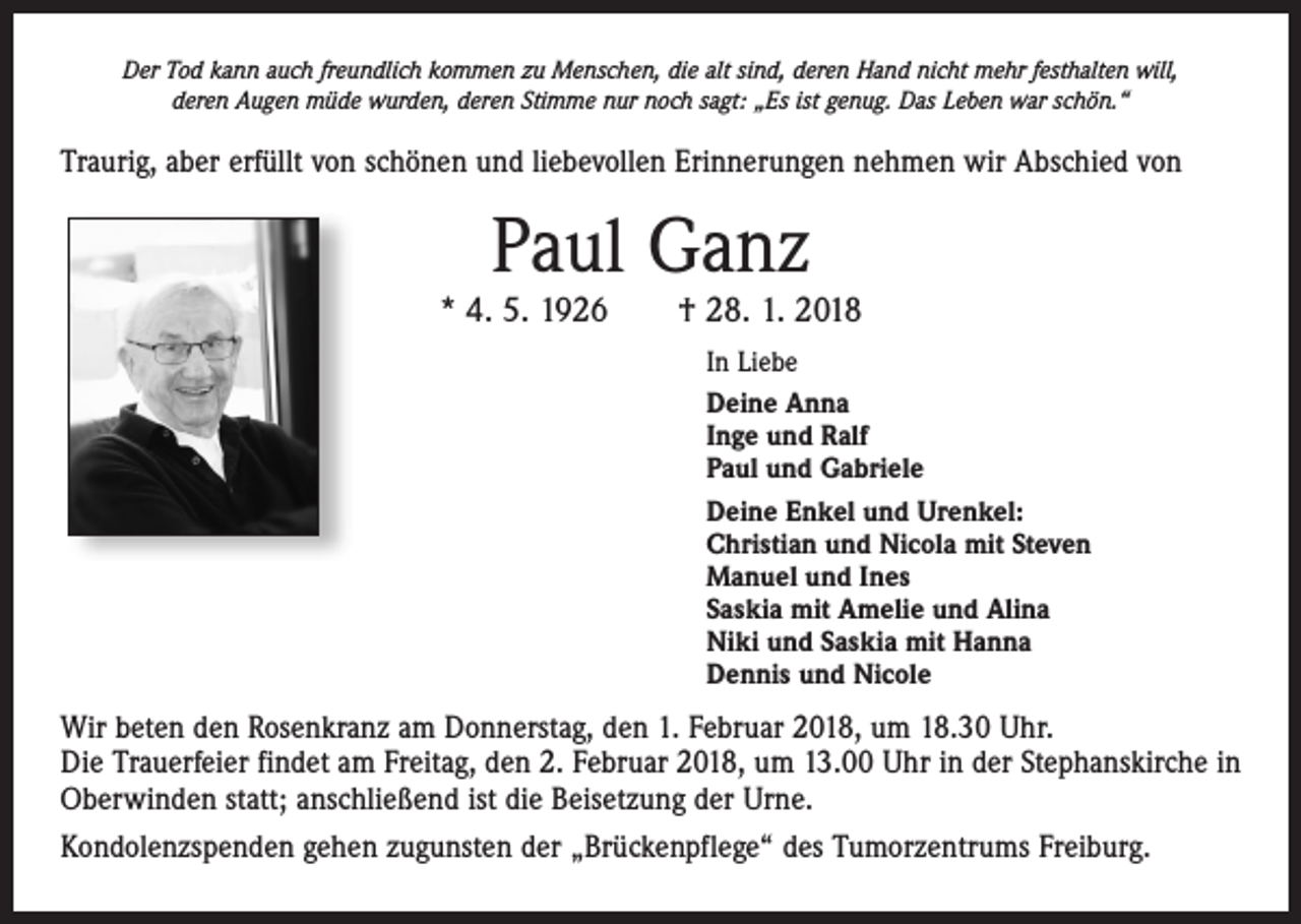 <p>Der Tod kann auch freundlich kommen zu Menschen, die alt sind, deren Hand nicht mehr festhalten will,<br />deren Augen müde wurden, deren Stimme nur noch sagt: „Es ist genug. Das Leben war schön.“</p><p>Traurig, aber erfüllt von schönen und liebevollen Erinnerungen nehmen wir Abschied von</p><p>Paul Ganz</p><p>* 4. 5. 1926 † 28. 1. 2018<br />In Liebe<br />Deine Anna<br />Inge und Ralf<br />Paul und Gabriele<br />Deine Enkel und Urenkel:<br />Christian und Nicola mit Steven<br />Manuel und Ines<br />Saskia mit Amelie und Alina<br />Niki und Saskia mit Hanna<br />Dennis und Nicole</p><p>Wir beten den Rosenkranz am Donnerstag, den 1. Februar 2018, um 18.30 Uhr.<br />Die Trauerfeier findet am Freitag, den 2. Februar 2018, um 13.00 Uhr in der Stephanskirche in<br />Oberwinden statt; anschließend ist die Beisetzung der Urne.<br />Kondolenzspenden gehen zugunsten der „Brückenpflege“ des Tumorzentrums Freiburg.</p>