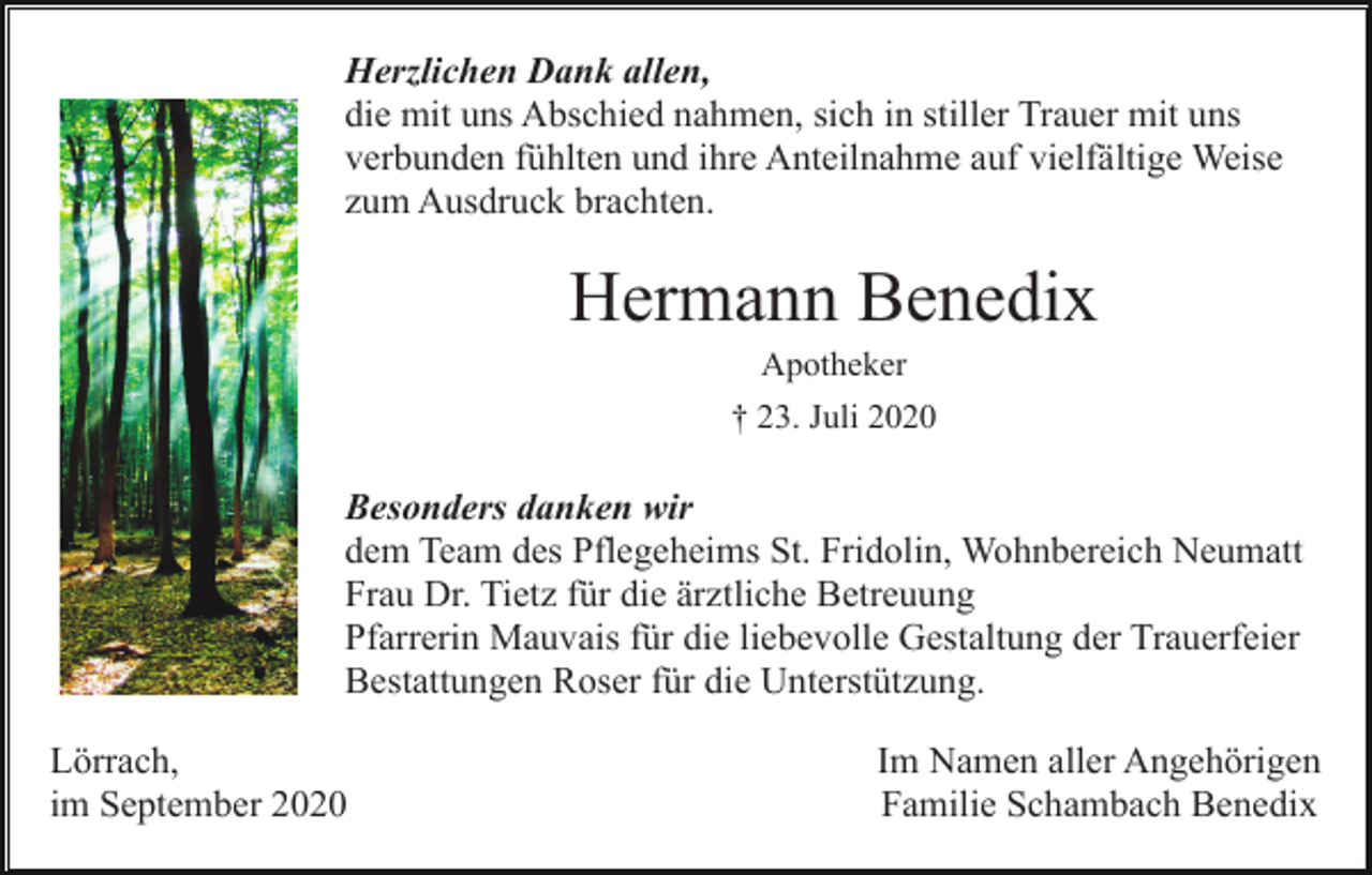 <p>Herzlichen Dank allen,<br />die mit uns Abschied nahmen, sich in stiller Trauer mit uns<br />verbunden fühlten und ihre Anteilnahme auf vielfältige Weise<br />zum Ausdruck brachten.</p><p>Hermann Benedix<br />Apotheker<br />† 23. Juli 2020</p><p>Besonders danken wir<br />dem Team des Pflegeheims St. Fridolin, Wohnbereich Neumatt<br />Frau Dr. Tietz für die ärztliche Betreuung<br />Pfarrerin Mauvais für die liebevolle Gestaltung der Trauerfeier<br />Bestattungen Roser für die Unterstützung.<br />Lörrach,<br />im September 2020</p><p>Im Namen aller Angehörigen<br />Familie Schambach Benedix</p>