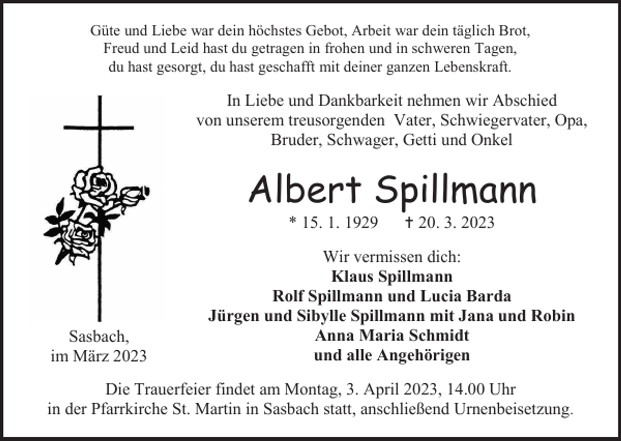 <p>Güte und Liebe war dein höchstes Gebot, Arbeit war dein täglich Brot,<br />Freud und Leid hast du getragen in frohen und in schweren Tagen,<br />du hast gesorgt, du hast geschafft mit deiner ganzen Lebenskraft.</p><p>In Liebe und Dankbarkeit nehmen wir Abschied<br />von unserem treusorgenden Vater, Schwiegervater, Opa,<br />Bruder, Schwager, Getti und Onkel</p><p>Albert Spillmann<br />* 15. 1. 1929</p><p>Sasbach,<br />im März 2023</p><p> 20. 3. 2023</p><p>Wir vermissen dich:<br />Klaus Spillmann<br />Rolf Spillmann und Lucia Barda<br />Jürgen und Sibylle Spillmann mit Jana und Robin<br />Anna Maria Schmidt<br />und alle Angehörigen</p><p>Die Trauerfeier findet am Montag, 3. April 2023, 14.00 Uhr<br />in der Pfarrkirche St. Martin in Sasbach statt, anschließend Urnenbeisetzung.</p>