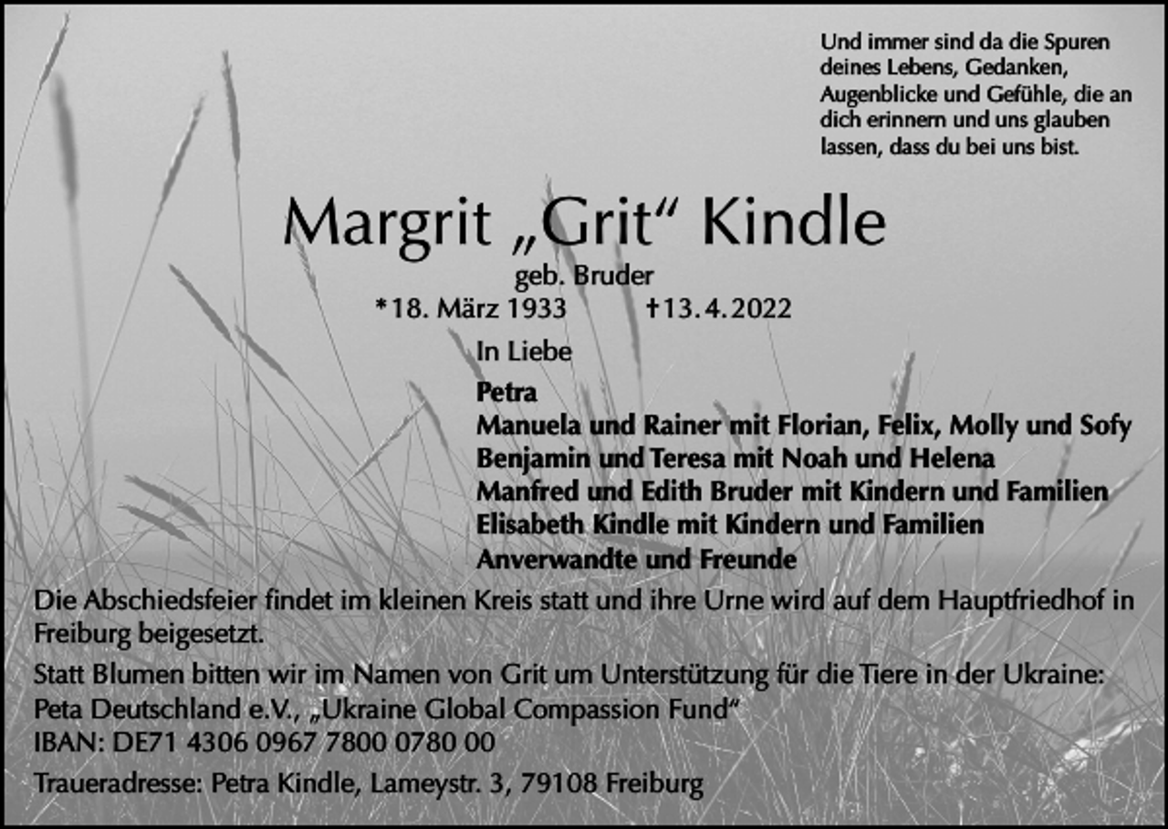 <p>Und immer sind da die Spuren<br />deines Lebens, Gedanken,<br />Augenblicke und Gefühle, die an<br />dich erinnern und uns glauben<br />lassen, dass du bei uns bist.</p><p>Margrit „Grit“ Kindle</p><p>geb. Bruder<br />* 18. März 1933<br />† 13. 4. 2022<br />In Liebe<br />Petra<br />Manuela und Rainer mit Florian, Felix, Molly und Sofy<br />Benjamin und Teresa mit Noah und Helena<br />Manfred und Edith Bruder mit Kindern und Familien<br />Elisabeth Kindle mit Kindern und Familien<br />Anverwandte und Freunde<br />Die Abschiedsfeier findet im kleinen Kreis statt und ihre Urne wird auf dem Hauptfriedhof in<br />Freiburg beigesetzt.<br />Statt Blumen bitten wir im Namen von Grit um Unterstützung für die Tiere in der Ukraine:<br />Peta Deutschland e.V., „Ukraine Global Compassion Fund“<br />IBAN: DE71 4306 09680780<br />Traueradresse: Petra Kindle, Lameystr. 3, 79108 Freiburg</p>