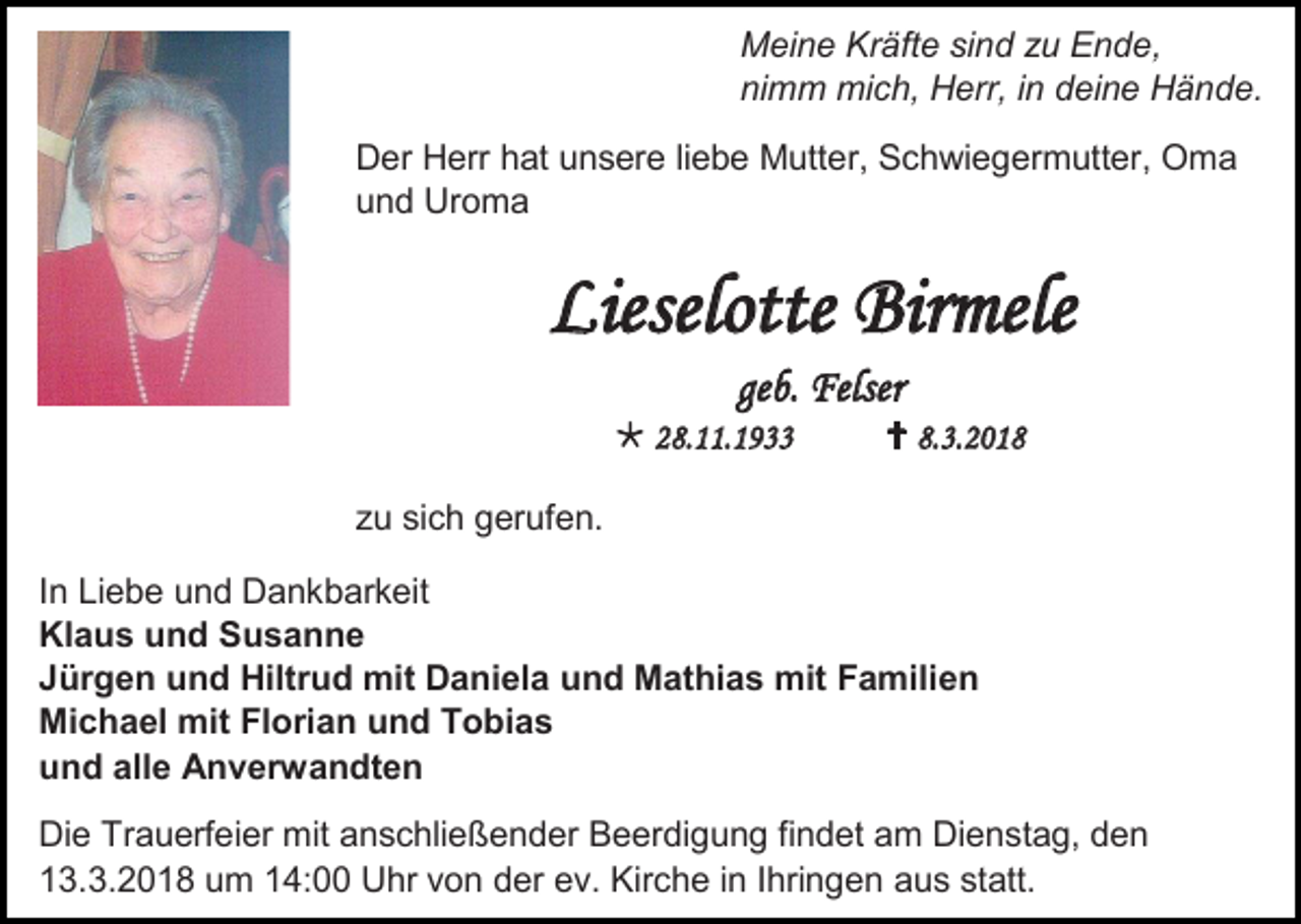 <p>Meine Kräfte sind zu Ende,<br />nimm mich, Herr, in deine Hände.<br />Der Herr hat unsere liebe Mutter, Schwiegermutter, Oma<br />und Uroma</p><p>Lieselotte Birmele<br />geb. Felser<br /> 28.11.1933</p><p> 8.3.2018</p><p>zu sich gerufen.<br />In Liebe und Dankbarkeit<br />Klaus und Susanne<br />Jürgen und Hiltrud mit Daniela und Mathias mit Familien<br />Michael mit Florian und Tobias<br />und alle Anverwandten<br />Die Trauerfeier mit anschließender Beerdigung findet am Dienstag, den<br />13.3.2018 um 14:00 Uhr von der ev. Kirche in Ihringen aus statt.</p>