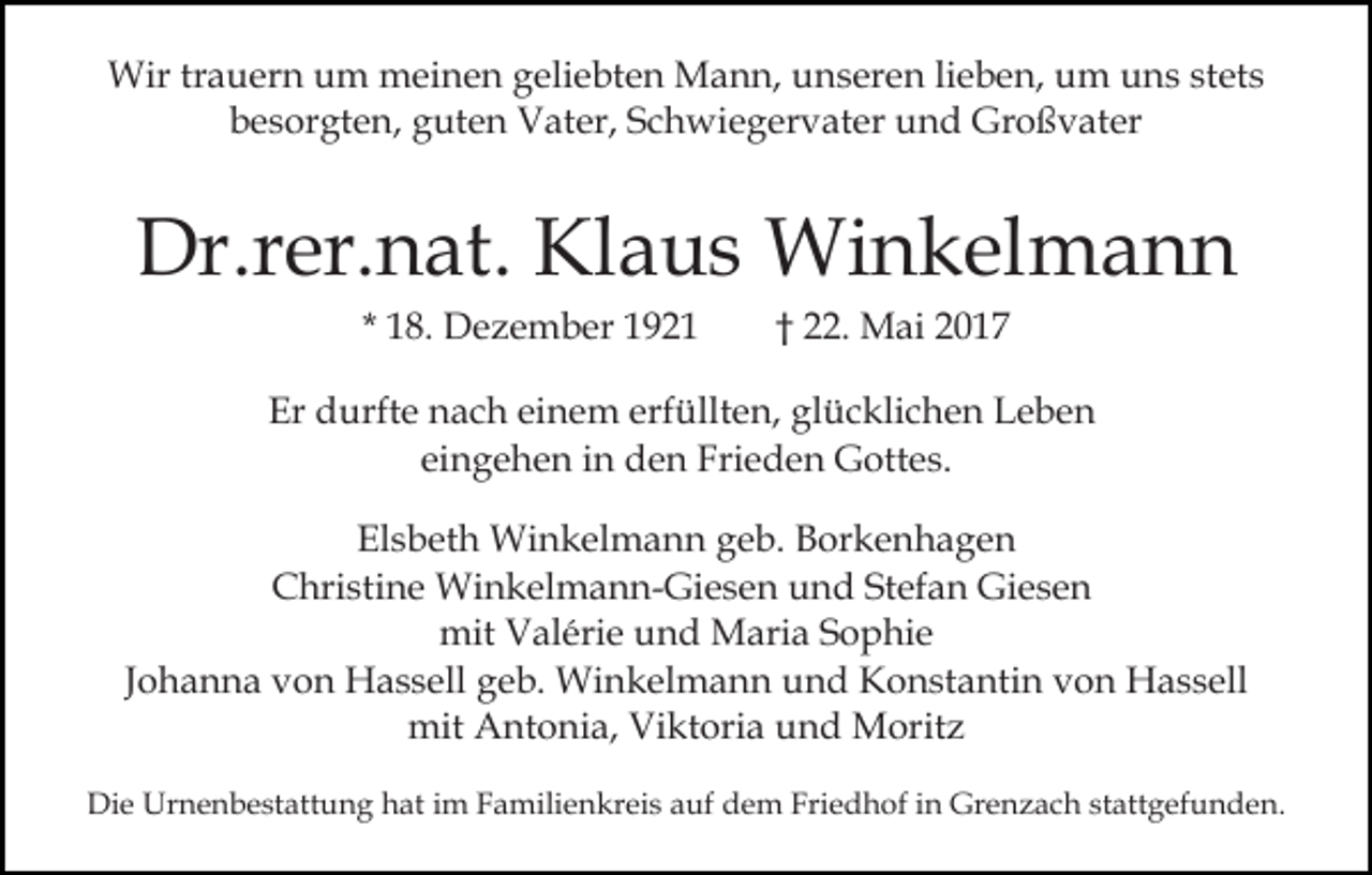 <p>Wirtrtrauern<br />stets<br />Wir<br />a u er n u um<br />m mmeinen<br />ei n e n geliebten<br />g eli e bt e n Mann,<br />M a n n, unseren<br />u n s ere n lilieben,<br />e b e n, um<br />u m uns<br />u n s st<br />et s<br />bbesorgten,<br />e s or gt e n, gguten<br />ut e n Vater,<br />V at er , Schwiegervater<br />S c h wi e g er v at er und<br />u n d Großvater<br />Gr o ß v at er</p><p>Dr.r<br />er. n at. Kl<br />a u s Winkelmann<br />Wi n k el m a n n<br />Dr.rer.nat.<br />Klaus<br />* 18.<br />1 8. Dezember<br />D e z e m b er</p><p>†† 22.<br />. Mai<br />M ai</p><p>Er ddurfte<br />Er<br />urft e nnach<br />a c h eieinem<br />n e m eerfüllten,<br />rf üllt e n, glücklichen<br />gl ü c kli c h e n Leben<br />L eb e n<br />eingehen<br />ei n g e h e n iinn den<br />d e n Frieden<br />Fri e d e n Gottes.<br />G ott e s.<br />Elsbeth<br />El s b et h Winkelmann<br />Wi n k el m a n n ggeb.<br />e b. Borkenhagen<br />B or k e n h a g e n<br />Christine<br />C hri sti n e Winkelmann-Giesen<br />Wi n k el m a n n - Gi e s e n und<br />u n d Stefan<br />St ef a n Giesen<br />Gi es e n<br />mit<br />mit VValérie<br />al éri e uund<br />n d Maria<br />M ari a SSophie<br />o p hi e<br />JJohanna<br />o h a n n a von<br />v o n Hassell<br />H a s s ell geb.<br />g eb. Winkelmann<br />Wi n k el m a n n und<br />u n d Konstantin<br />K o n st a nti n vvon<br />o n Hassell<br />H a s s ell<br />mit<br />nt o ni a, ViViktoria<br />kt ori a uund<br />n d Moritz<br />M orit z<br />mit AAntonia,<br />Die<br />Di<br />e Urnenbestattung<br />Ur n e n b e st att u n g hhat<br />at iim<br />m Familienkreis<br />F a mili e n kr ei s aauf<br />uf dem<br />d e m Friedhof<br />Fri e d h of in<br />i n Grenzach<br />Gr e n za c h st<br />stattgefunden.<br />att g ef u n d e n.</p>