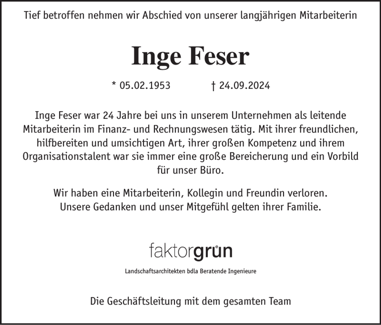 <p>Tief betroffen nehmen wir Abschied von unserer langjährigen Mitarbeiterin</p><p>Inge Feser<br />* 05.02.1953</p><p>† 24.09.2024</p><p>Inge Feser war 24 Jahre bei uns in unserem Unternehmen als leitende<br />Mitarbeiterin im Finanz- und Rechnungswesen tätig. Mit ihrer freundlichen,<br />hilfbereiten und umsichtigen Art, ihrer großen Kompetenz und ihrem<br />Organisationstalent war sie immer eine große Bereicherung und ein Vorbild<br />für unser Büro.<br />Wir haben eine Mitarbeiterin, Kollegin und Freundin verloren.<br />Unsere Gedanken und unser Mitgefühl gelten ihrer Familie.</p><p>Landschaftsarchitekten bdla Beratende Ingenieure</p><p>Die Geschäftsleitung mit dem gesamten Team</p>
