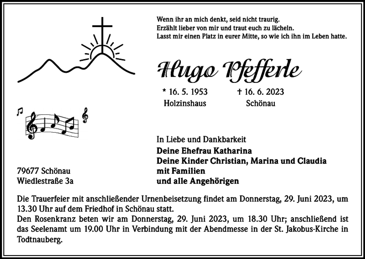 <p>Wenn ihr an mich denkt, seid nicht traurig.<br />Erzählt lieber von mir und traut euch zu lächeln.<br />Lasst mir einen Platz in eurer Mitte, so wie ich ihn im Leben hatte.</p><p>Hugo Pfefferle</p><p>* 16. 5. 1953<br />Holzinshaus</p><p>79677 Schönau<br />Wiedlestraße 3a</p><p>† 16. 6. 2023<br />Schönau</p><p>In Liebe und Dankbarkeit<br />Deine Ehefrau Katharina<br />Deine Kinder Christian, Marina und Claudia<br />mit Familien<br />und alle Angehörigen</p><p>Die Trauerfeier mit anschließender Urnenbeisetzung findet am Donnerstag, 29. Juni 2023, um<br />13.30 Uhr auf dem Friedhof in Schönau statt.<br />Den Rosenkranz beten wir am Donnerstag, 29. Juni 2023, um 18.30 Uhr; ­anschließend ist<br />das Seelenamt um 19.00 Uhr in Verbindung mit der Abendmesse in der St. Jakobus-Kirche in<br />Todtnauberg.</p>