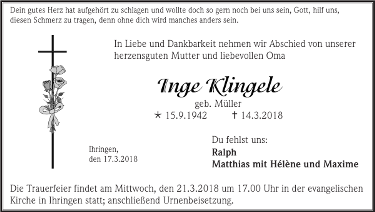 <p>Dein gutes Herz hat aufgehört zu schlagen und wollte doch so gern noch bei uns sein, Gott, hilf uns,<br />diesen Schmerz zu tragen, denn ohne dich wird manches anders sein.</p><p>In Liebe und Dankbarkeit nehmen wir Abschied von unserer<br />herzensguten Mutter und liebevollen Oma</p><p>geb. Müller<br /> 15.9.1942<br /> 14.3.2018<br />Ihringen,<br />den 17.3.2018</p><p>Du fehlst uns:<br />Ralph<br />Matthias mit Hélène und Maxime</p><p>Die Trauerfeier findet am Mittwoch, den 21.3.2018 um 17.00 Uhr in der evangelischen<br />Kirche in Ihringen statt; anschließend Urnenbeisetzung.</p>