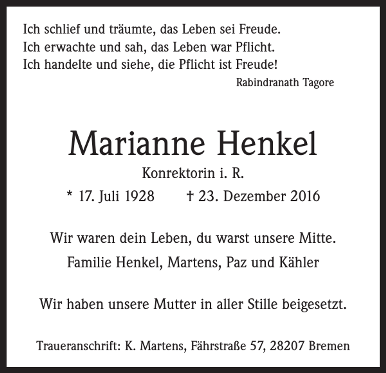 <p>Ich schlief und träumte, das Leben sei Freude.<br />Ich erwachte und sah, das Leben war Pflicht.<br />Ich handelte und siehe, die Pflicht ist Freude!</p><p>Rabindranath Tagore</p><p>Marianne Henkel</p><p>Konrektorin i. R.<br />* 17. Juli 1928 † 23. Dezember 2016<br />Wir waren dein Leben, du warst unsere Mitte.<br />Familie Henkel, Martens, Paz und Kähler<br />Wir haben unsere Mutter in aller Stille beigesetzt.<br />Traueranschrift: K. Martens, Fährstraße 57, 28207 Bremen</p>