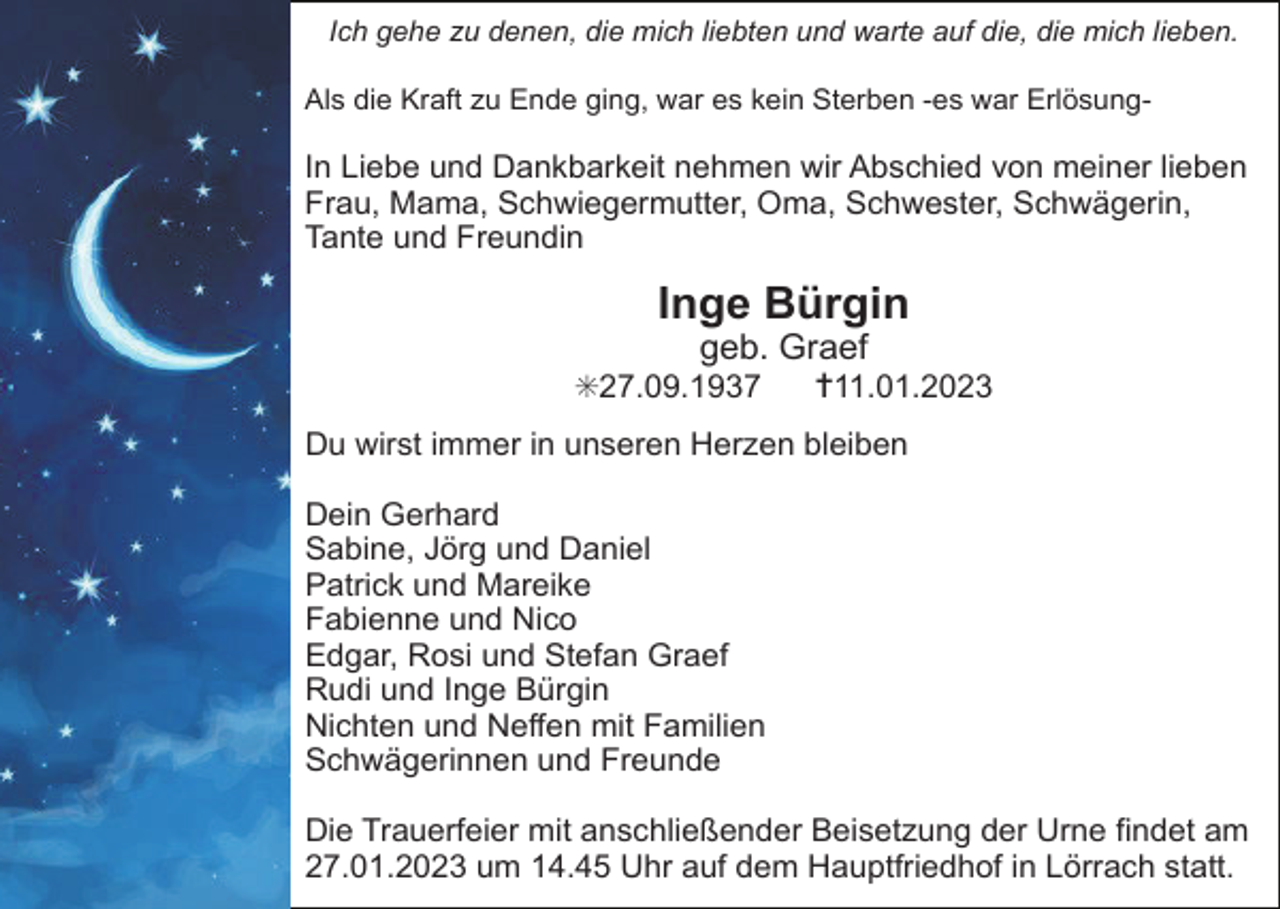 <p>Ich gehe zu denen, die mich liebten und warte auf die, die mich lieben.<br />Als die Kraft zu Ende ging, war es kein Sterben -es war Erlösung-</p><p>In Liebe und Dankbarkeit nehmen wir Abschied von meiner lieben<br />Frau, Mama, Schwiegermutter, Oma, Schwester, Schwägerin,<br />Tante und Freundin</p><p>Inge Bürgin<br />geb. Graef<br />✝11.01.2023</p><p>✳27.09.1937</p><p>Du wirst immer in unseren Herzen bleiben<br />Dein Gerhard<br />Sabine, Jörg und Daniel<br />Patrick und Mareike<br />Fabienne und Nico<br />Edgar, Rosi und Stefan Graef<br />Rudi und Inge Bürgin<br />Nichten und Neffen mit Familien<br />Schwägerinnen und Freunde<br />Die Trauerfeier mit anschließender Beisetzung der Urne findet am<br />27.01.2023 um 14.45 Uhr auf dem Hauptfriedhof in Lörrach statt.</p>