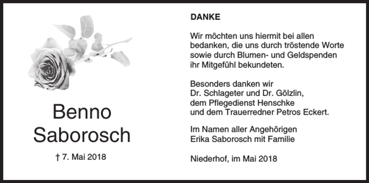 <p>DANKE<br />Wir möchten uns hiermit bei allen<br />bedanken, die uns durch tröstende Worte<br />sowie durch Blumen- und Geldspenden<br />ihr Mitgefühl bekundeten.</p><p>Benno<br />Saborosch<br />† 7. Mai 2018</p><p>Besonders danken wir<br />Dr. Schlageter und Dr. Gölzlin,<br />dem Pflegedienst Henschke<br />und dem Trauerredner Petros Eckert.<br />Im Namen aller Angehörigen<br />Erika Saborosch mit Familie<br />Niederhof, im Mai 2018</p>