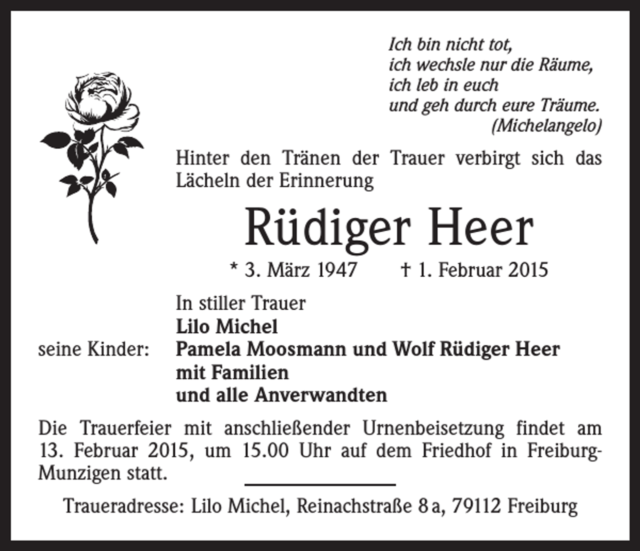 <p>Ich bin nicht tot,<br />ich wechsle nur die Räume,<br />ich leb in euch<br />und geh durch eure Träume.<br />(Michelangelo)</p><p>Hinter den Tränen der Trauer verbirgt sich das<br />Lächeln der Erinnerung</p><p>Rüdiger Heer</p><p>* 3. März 1947 † 1. Februar 2015</p><p>seine Kinder:</p><p>In stiller Trauer<br />Lilo Michel<br />Pamela Moosmann und Wolf Rüdiger Heer<br />mit Familien<br />und alle Anverwandten</p><p>Die Trauerfeier mit anschließender Urnenbeisetzung findet am<br />13. Februar 2015, um 15.00 Uhr auf dem Friedhof in FreiburgMunzigen statt.<br />Traueradresse: Lilo Michel, Reinachstraße 8 a, 79112 Freiburg</p>