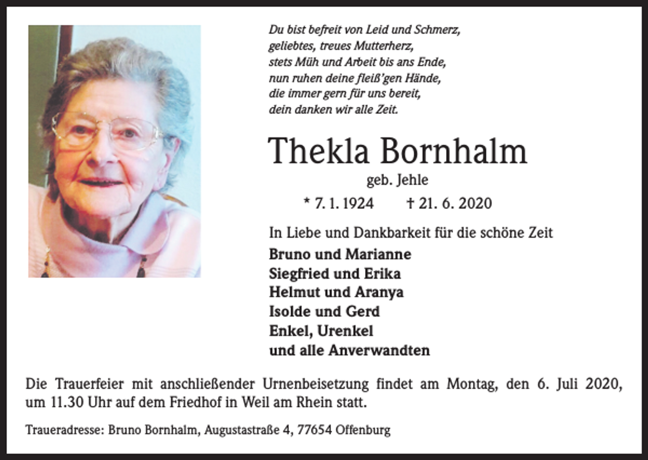 <p>Du bist befreit von Leid und Schmerz,<br />geliebtes, treues Mutterherz,<br />stets Müh und Arbeit bis ans Ende,<br />nun ruhen deine fleiß’gen Hände,<br />die immer gern für uns bereit,<br />dein danken wir alle Zeit.</p><p>Thekla Bornhalm<br />geb. Jehle<br />* 7. 1. 1924 † 21. 6. 2020</p><p>In Liebe und Dankbarkeit für die schöne Zeit<br />Bruno und Marianne<br />Siegfried und Erika<br />Helmut und Aranya<br />Isolde und Gerd<br />Enkel, Urenkel<br />und alle Anverwandten<br />Die Trauerfeier mit anschließender Urnenbeisetzung findet am Montag, den 6. Juli 2020,<br />um 11.30 Uhr auf dem Friedhof in Weil am Rhein statt.<br />Traueradresse: Bruno Bornhalm, Augustastraße 4, 77654 Offenburg</p>