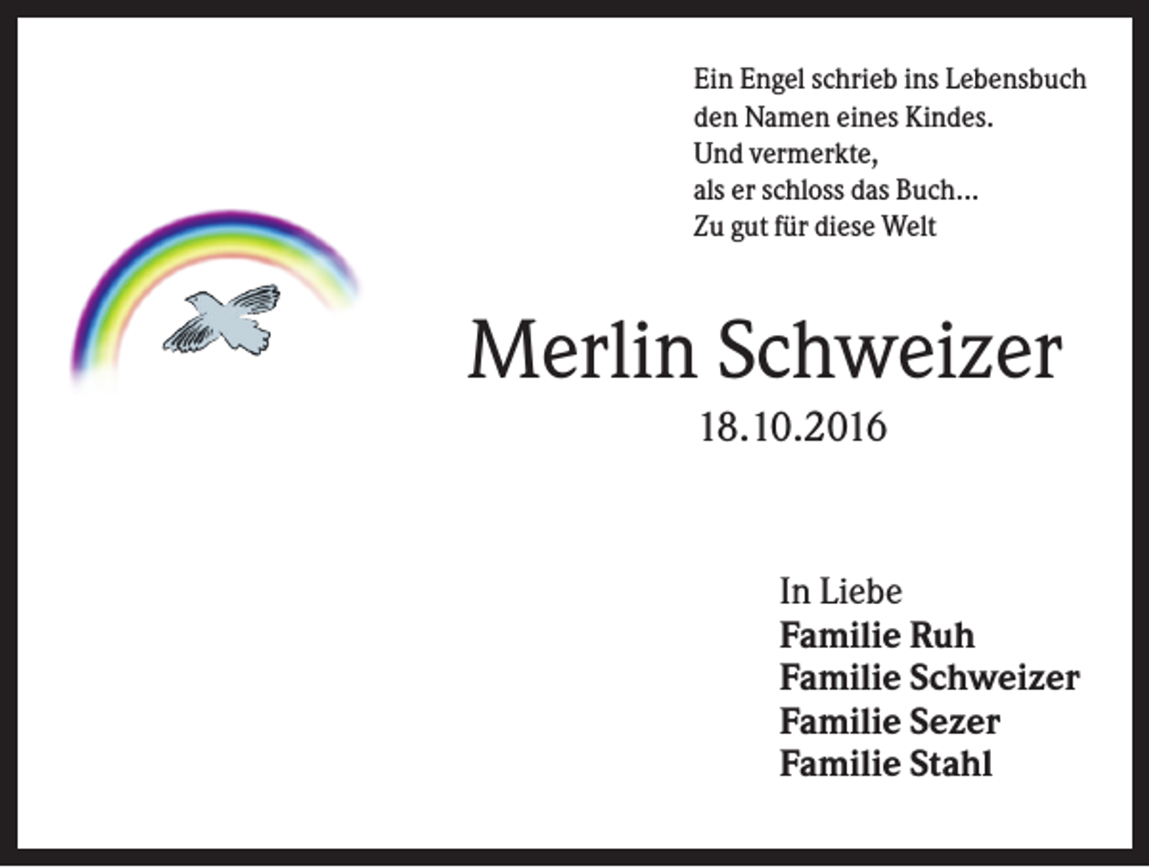 <p>Ein Engel schrieb ins Lebensbuch<br />den Namen eines Kindes.<br />Und vermerkte,<br />als er schloss das Buch...<br />Zu gut für diese Welt</p><p>Merlin Schweizer<br />18.10.2016</p><p>In Liebe<br />Familie Ruh<br />Familie Schweizer<br />Familie Sezer<br />Familie Stahl</p>