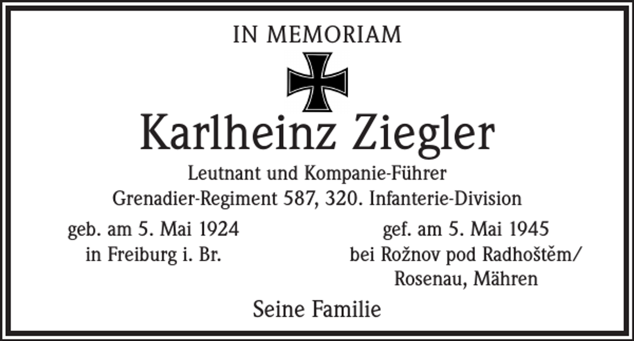 <p>IN MEMORIAM</p><p>Karlheinz Ziegler</p><p>Leutnant und Kompanie-Führer<br />Grenadier-Regiment 587, 320. Infanterie-Division<br />geb. am 5. Mai 1924<br />gef. am 5. Mai 1945<br />ˇ</p><p>in Freiburg i. Br.<br />bei Rožnov pod Radhoštem/</p><p>Rosenau, Mähren</p><p>Seine Familie</p>