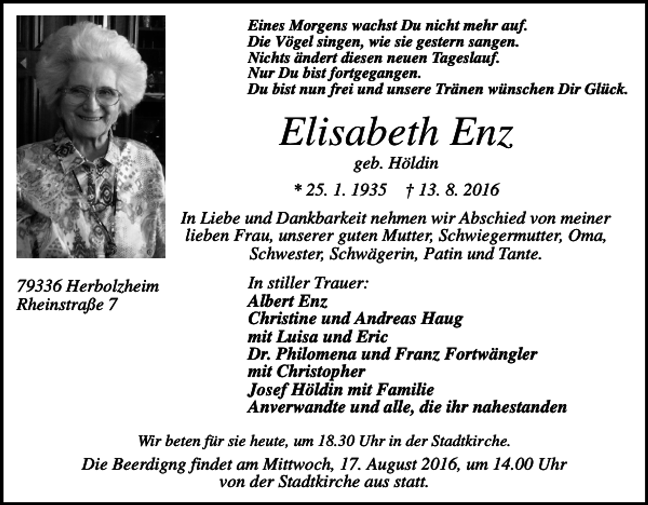 <p>Eines Morgens wachst Du nicht mehr auf.<br />Die Vögel singen, wie sie gestern sangen.<br />Nichts ändert diesen neuen Tageslauf.<br />Nur Du bist fortgegangen.<br />Du bist nun frei und unsere Tränen wünschen Dir Glück.</p><p>Elisabeth Enz<br />geb. Höldin<br />* 25. 1. 1935</p><p>† 13. 8. 2016</p><p>In Liebe und Dankbarkeit nehmen wir Abschied von meiner<br />lieben Frau, unserer guten Mutter, Schwiegermutter, Oma,<br />Schwester, Schwägerin, Patin und Tante.<br />79336 Herbolzheim<br />Rheinstraße 7</p><p>In stiller Trauer:<br />Albert Enz<br />Christine und Andreas Haug<br />mit Luisa und Eric<br />Dr. Philomena und Franz Fortwängler<br />mit Christopher<br />Josef Höldin mit Familie<br />Anverwandte und alle, die ihr nahestanden</p><p>Wir beten für sie heute, um 18.30 Uhr in der Stadtkirche.</p><p>Die Beerdigng findet am Mittwoch, 17. August 2016, um 14.00 Uhr<br />von der Stadtkirche aus statt.</p>