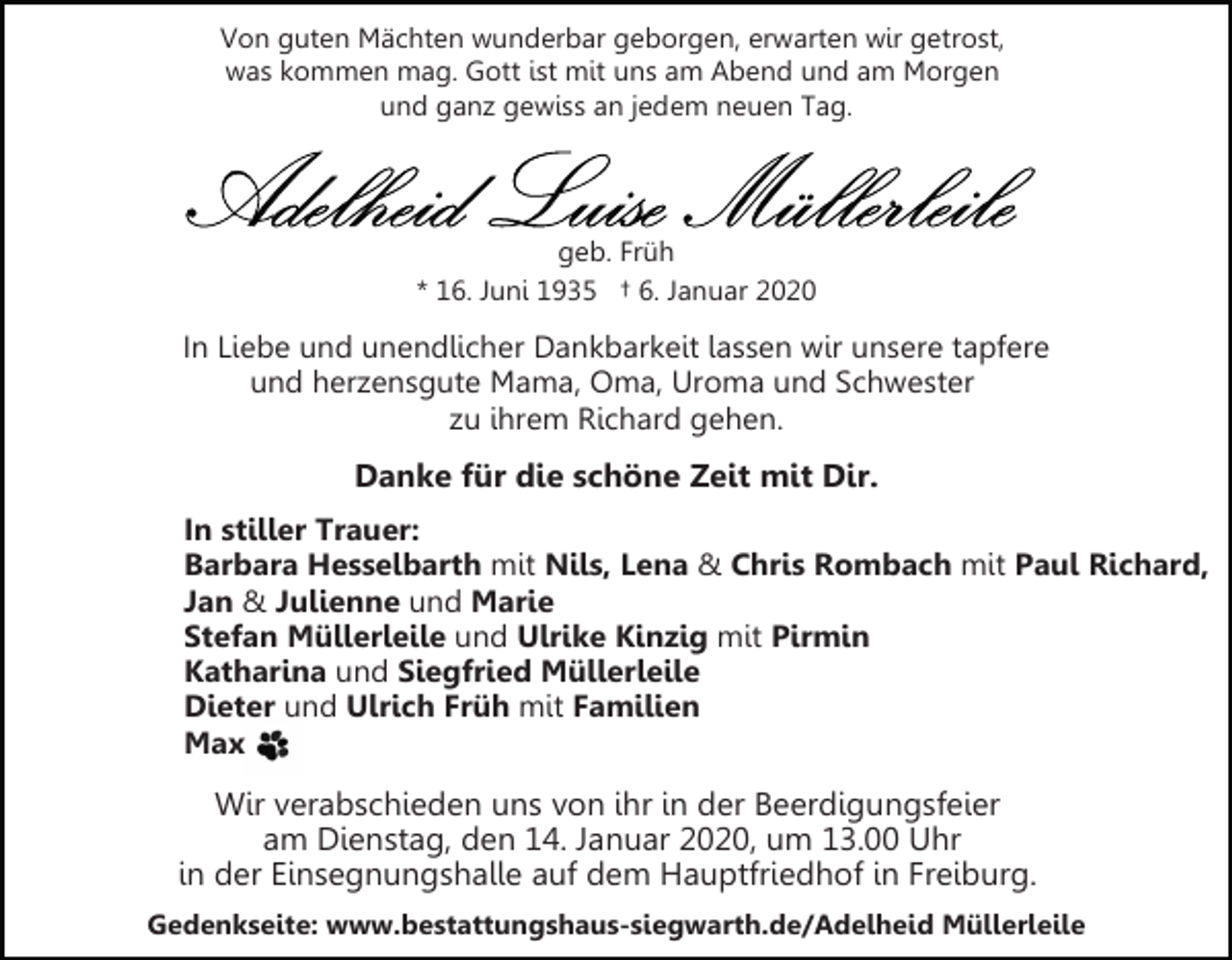 <p>Von guten Mächten wunderbar geborgen, erwarten wir getrost,<br />was kommen mag. Gott ist mit uns am Abend und am Morgen<br />und ganz gewiss an jedem neuen Tag.</p><p>geb. Früh<br />* 16. Juni 1935 † 6. Januar 2020</p><p>In Liebe und unendlicher Dankbarkeit lassen wir unsere tapfere<br />und herzensgute Mama, Oma, Uroma und Schwester<br />zu ihrem Richard gehen.</p><p>Danke für die schöne Zeit mit Dir.<br />In stiller Trauer:<br />Barbara Hesselbarth mit Nils, Lena &amp; Chris Rombach mit Paul Richard,<br />Jan &amp; Julienne und Marie<br />Stefan Müllerleile und Ulrike Kinzig mit Pirmin<br />Katharina und Siegfried Müllerleile<br />Dieter und Ulrich Früh mit Familien<br />Max</p><p>Wir verabschieden uns von ihr in der Beerdigungsfeier<br />am Dienstag, den 14. Januar 2020, um 13.00 Uhr<br />in der Einsegnungshalle auf dem Hauptfriedhof in Freiburg.<br />Gedenkseite: www.bestattungshaus-siegwarth.de/Adelheid Müllerleile</p>