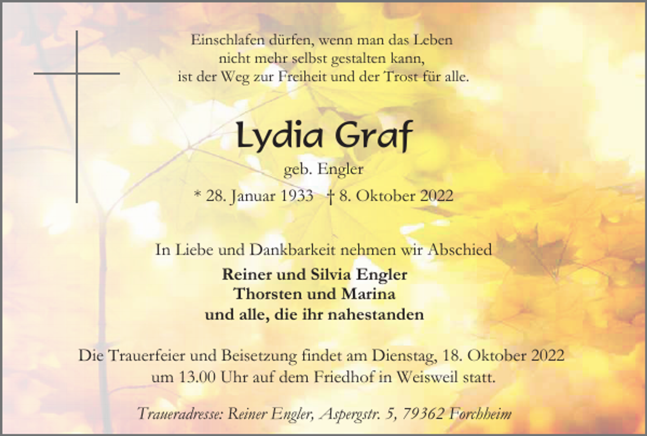 <p>Einschlafen dürfen, wenn man das Leben<br />nicht mehr selbst gestalten kann,<br />ist der Weg zur Freiheit und der Trost für alle.</p><p>Lydia Graf<br />geb. Engler<br />* 28. Januar 1933 † 8. Oktober 2022<br />In Liebe und Dankbarkeit nehmen wir Abschied<br />Reiner und Silvia Engler<br />Thorsten und Marina<br />und alle, die ihr nahestanden<br />Die Trauerfeier und Beisetzung findet am Dienstag, 18. Oktober 2022<br />um 13.00 Uhr auf dem Friedhof in Weisweil statt.<br />Traueradresse: Reiner Engler, Aspergstr. 5, 79362 Forchheim</p>