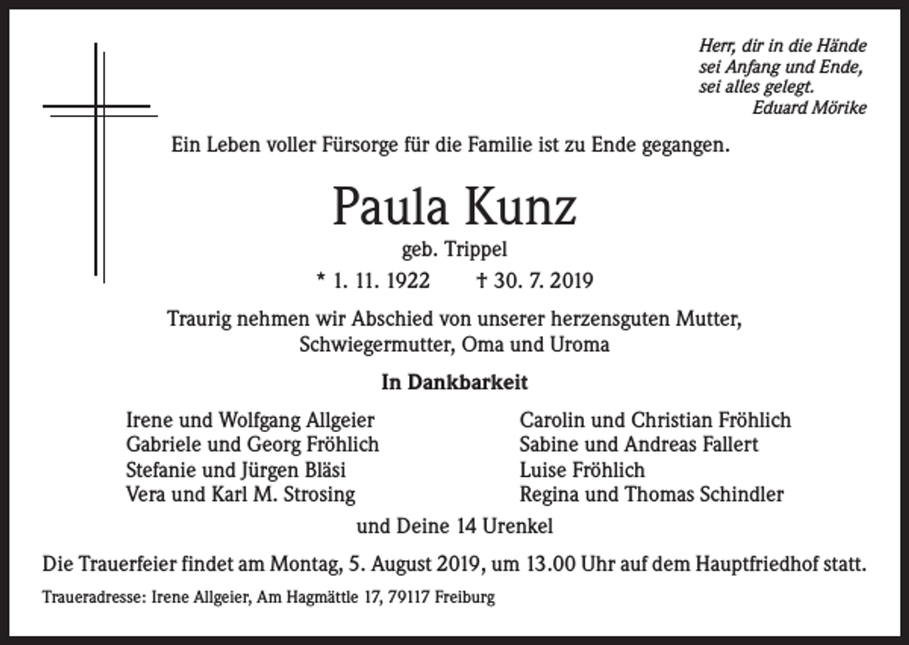 <p>Herr, dir in die Hände<br />sei Anfang und Ende,<br />sei alles gelegt.</p><p>Eduard Mörike</p><p>Ein Leben voller Fürsorge für die Familie ist zu Ende gegangen.</p><p>Paula Kunz</p><p>geb. Trippel<br />* 1. 11. 1922 † 30. 7. 2019<br />Traurig nehmen wir Abschied von unserer herzensguten Mutter,<br />Schwiegermutter, Oma und Uroma<br />In Dankbarkeit<br />Irene und Wolfgang Allgeier<br />Carolin und Christian Fröhlich<br />Gabriele und Georg Fröhlich<br />Sabine und Andreas Fallert<br />Stefanie und Jürgen Bläsi<br />Luise Fröhlich<br />Vera und Karl M. Strosing<br />Regina und Thomas Schindler<br />und Deine 14 Urenkel<br />Die Trauerfeier findet am Montag, 5. August 2019, um 13.00 Uhr auf dem Hauptfriedhof statt.<br />Traueradresse: Irene Allgeier, Am Hagmättle 17, 79117 Freiburg</p>