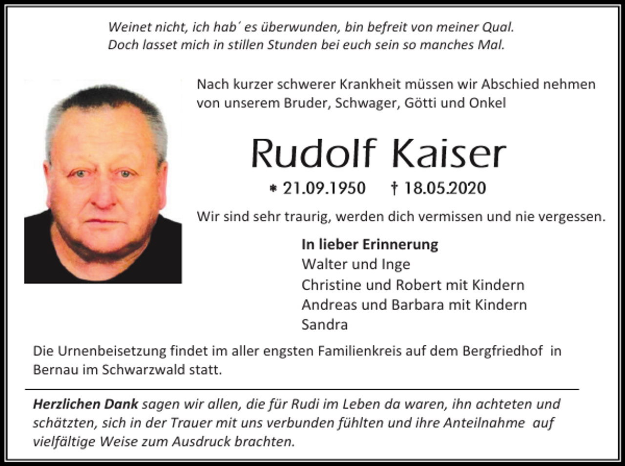 <p>Weinet nicht, ich hab´ es überwunden, bin befreit von meiner Qual.<br />Doch lasset mich in stillen Stunden bei euch sein so manches Mal.</p><p>Nach kurzer schwerer Krankheit müssen wir Abschied nehmen<br />von unserem Bruder, Schwager, Götti und Onkel</p><p></p><p>†</p><p>Wir sind sehr traurig, werden dich vermissen und nie vergessen.</p><p>In lieber Erinnerung<br />Walter und Inge<br />Christine und Robert mit Kindern<br />Andreas und Barbara mit Kindern<br />Sandra<br />Die Urnenbeisetzung findet im aller engsten Familienkreis auf dem Bergfriedhof in<br />Bernau im Schwarzwald statt.<br />Herzlichen Dank sagen wir allen, die für Rudi im Leben da waren, ihn achteten und<br />schätzten, sich in der Trauer mit uns verbunden fühlten und ihre Anteilnahme auf<br />vielfältige Weise zum Ausdruck brachten.</p>