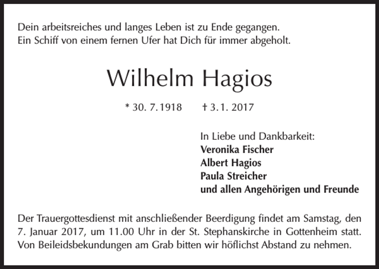 <p>Dein arbeitsreiches und langes Leben ist zu Ende gegangen.<br />Ein Schiff von einem fernen Ufer hat Dich für immer abgeholt.</p><p>Wilhelm Hagios<br />* 30. 7. 1918 † 3. 1. 2017<br />In Liebe und Dankbarkeit:<br />Veronika Fischer<br />Albert Hagios<br />Paula Streicher<br />und allen Angehörigen und Freunde<br />Der Trauergottesdienst mit anschließender Beerdigung findet am Samstag, den<br />7. Januar 2017, um 11.00 Uhr in der St. Stephanskirche in Gottenheim statt.<br />Von Beileidsbekundungen am Grab bitten wir höflichst Abstand zu nehmen.</p>