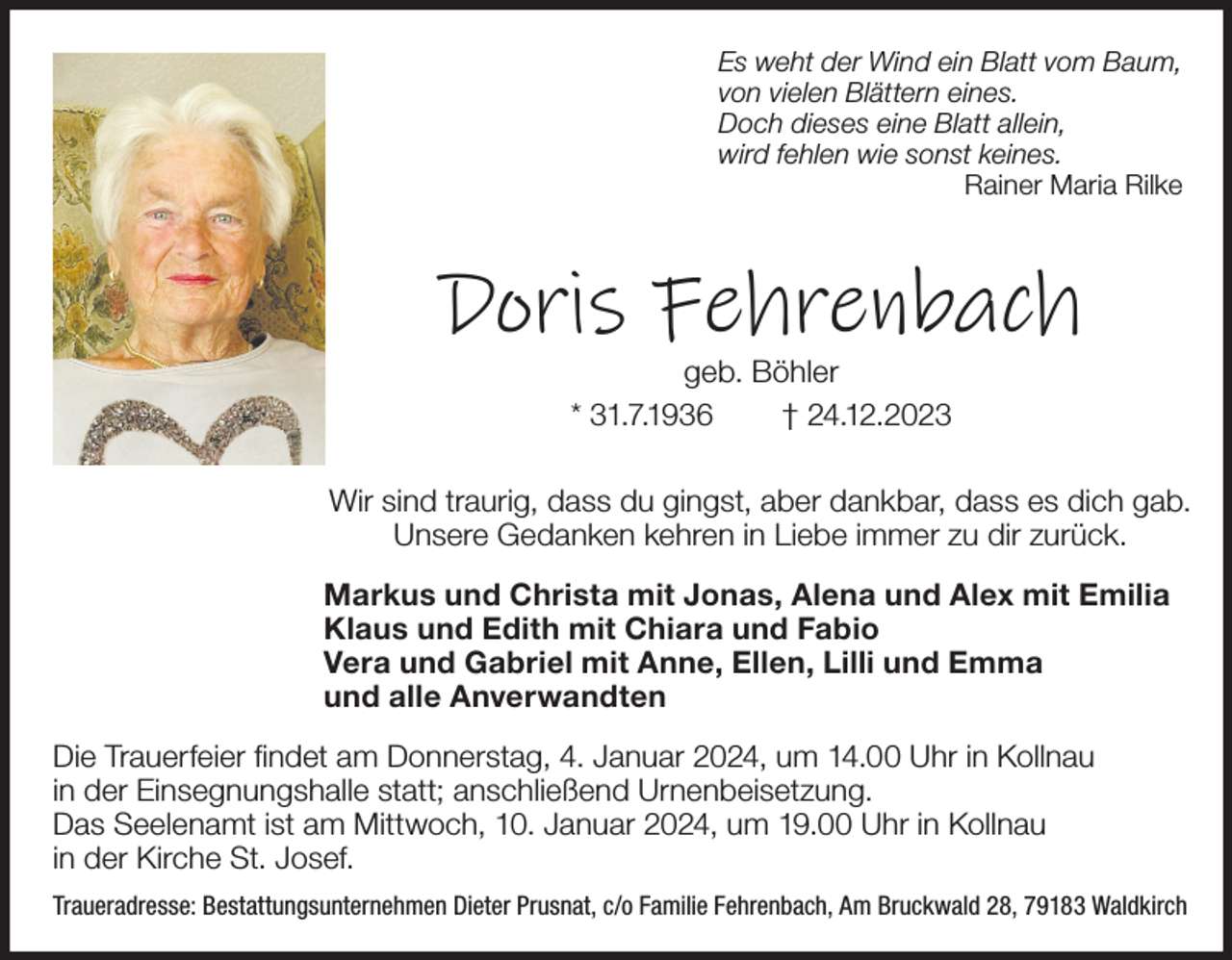 <p>Es weht der Wind ein Blatt vom Baum,<br />von vielen Blättern eines.<br />Doch dieses eine Blatt allein,<br />wird fehlen wie sonst keines.<br />Rainer Maria Rilke</p><p>Doris Fehrenbach<br />geb. Böhler<br />* 31.7.1936<br />† 24.12.2023<br />Wir sind traurig, dass du gingst, aber dankbar, dass es dich gab.<br />Unsere Gedanken kehren in Liebe immer zu dir zurück.<br />Markus und Christa mit Jonas, Alena und Alex mit Emilia<br />Klaus und Edith mit Chiara und Fabio<br />Vera und Gabriel mit Anne, Ellen, Lilli und Emma<br />und alle Anverwandten<br />Die Trauerfeier findet am Donnerstag, 4. Januar 2024, um 14.00 Uhr in Kollnau<br />in der Einsegnungshalle statt; anschließend Urnenbeisetzung.<br />Das Seelenamt ist am Mittwoch, 10. Januar 2024, um 19.00 Uhr in Kollnau<br />in der Kirche St. Josef.<br />Traueradresse: Bestattungsunternehmen Dieter Prusnat, c/o Familie Fehrenbach, Am Bruckwald 28, 79183 Waldkirch</p>