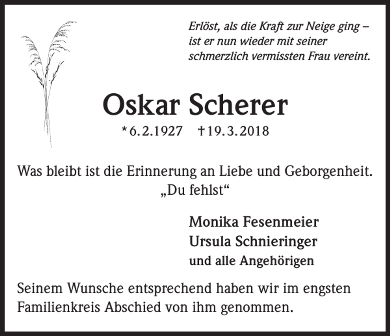 <p>Erlöst, als die Kraft zur Neige ging –<br />ist er nun wieder mit seiner<br />schmerzlich vermissten Frau vereint.</p><p>Oskar Scherer<br />* 6. 2.1927</p><p>† 19. 3. 2018</p><p>Was bleibt ist die Erinnerung an Liebe und Geborgenheit.<br />„Du fehlst“<br />Monika Fesenmeier<br />Ursula Schnieringer<br />und alle Angehörigen</p><p>Seinem Wunsche entsprechend haben wir im engsten<br />Familienkreis Abschied von ihm genommen.</p>