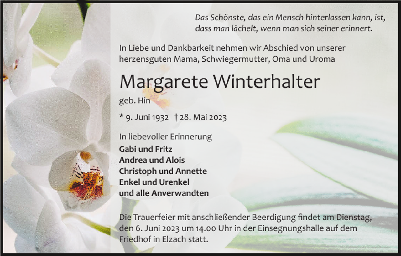 <p>Das Schönste, das ein Mensch hinterlassen kann, ist,<br />dass man lächelt, wenn man sich seiner erinnert.<br />In Liebe und Dankbarkeit nehmen wir Abschied von unserer<br />herzensguten Mama, Schwiegermutter, Oma und Uroma</p><p>Margarete Winterhalter<br />geb. Hin<br />* 9. Juni 1932 † 28. Mai 2023<br />In liebevoller Erinnerung<br />Gabi und Fritz<br />Andrea und Alois<br />Christoph und Annette<br />Enkel und Urenkel<br />und alle Anverwandten<br />Die Trauerfeier mit anschließender Beerdigung ﬁndet am Dienstag,<br />den 6. Juni 2023 um 14.00 Uhr in der Einsegnungshalle auf dem<br />Friedhof in Elzach statt.</p>