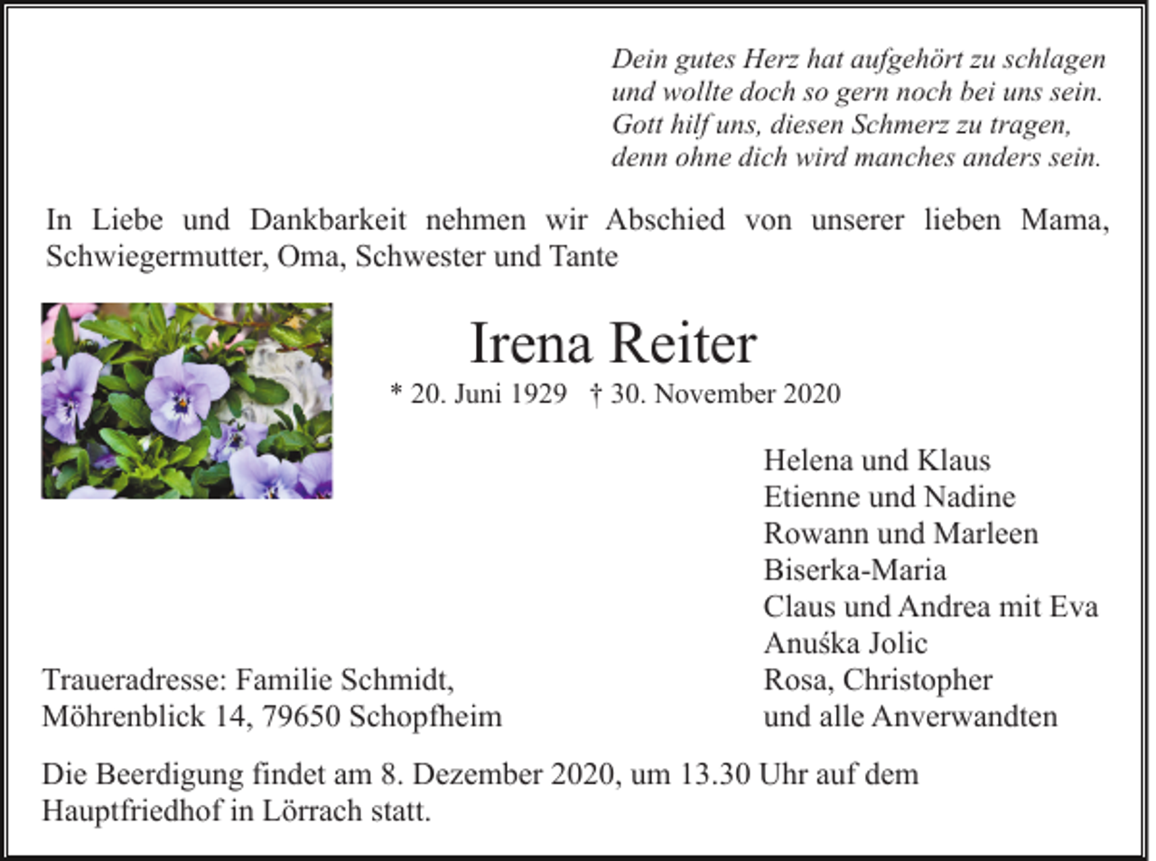 <p>Dein gutes Herz hat aufgehört zu schlagen<br />und wollte doch so gern noch bei uns sein.<br />Gott hilf uns, diesen Schmerz zu tragen,<br />denn ohne dich wird manches anders sein.</p><p>In Liebe und Dankbarkeit nehmen wir Abschied von unserer lieben Mama,<br />Schwiegermutter, Oma, Schwester und Tante</p><p>Irena Reiter<br />* 20. Juni 1929 † 30. November 2020</p><p>Traueradresse: Familie Schmidt,<br />Möhrenblick 14, 79650 Schopfheim</p><p>Helena und Klaus<br />Etienne und Nadine<br />Rowann und Marleen<br />Biserka-Maria<br />Claus und Andrea mit Eva<br />Anuśka Jolic<br />Rosa, Christopher<br />und alle Anverwandten</p><p>Die Beerdigung findet am 8. Dezember 2020, um 13.30 Uhr auf dem<br />Hauptfriedhof in Lörrach statt.</p>
