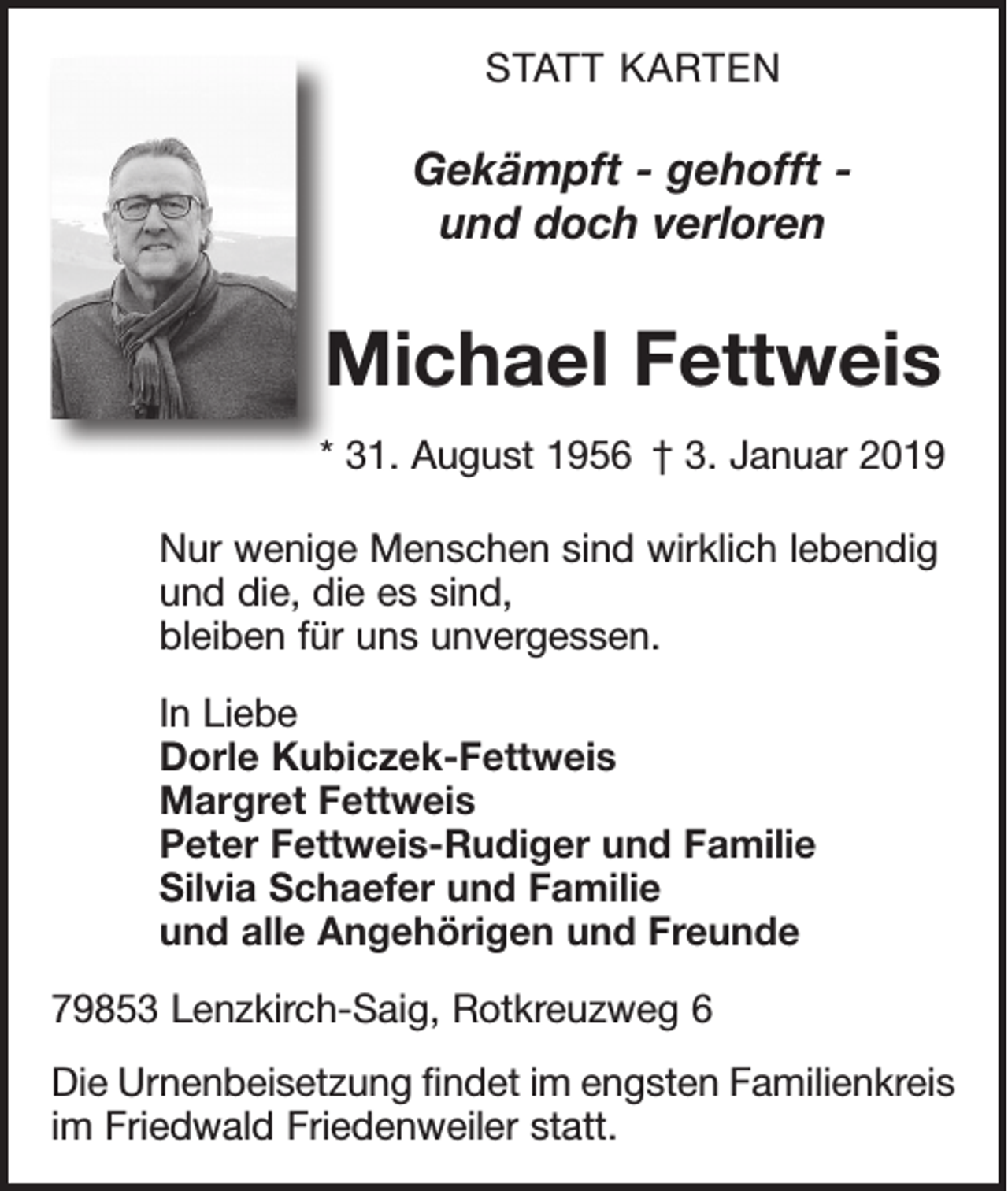 <p>STATT KARTEN</p><p>Gekämpft - gehofft und doch verloren</p><p>Michael Fettweis<br />* 31. August 1956 † 3. Januar 2019<br />Nur wenige Menschen sind wirklich lebendig<br />und die, die es sind,<br />bleiben für uns unvergessen.<br />In Liebe<br />Dorle Kubiczek-Fettweis<br />Margret Fettweis<br />Peter Fettweis-Rudiger und Familie<br />Silvia Schaefer und Familie<br />und alle Angehörigen und Freunde<br />79853 Lenzkirch-Saig, Rotkreuzweg 6<br />Die Urnenbeisetzung findet im engsten Familienkreis<br />im Friedwald Friedenweiler statt.</p>