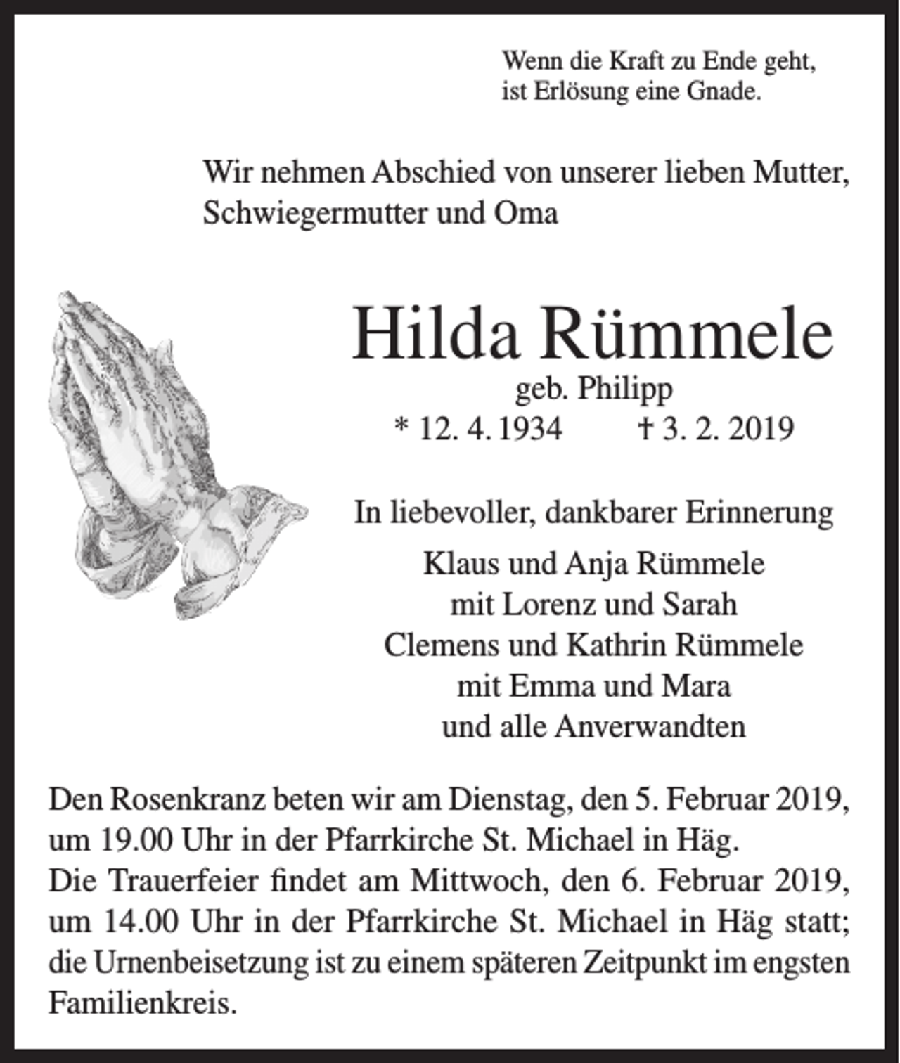 <p>Wenn die Kraft zu Ende geht,<br />ist Erlösung eine Gnade.</p><p>Wir nehmen Abschied von unserer lieben Mutter,<br />Schwiegermutter und Oma</p><p>Hilda Rümmele<br />geb. Philipp<br />* 12. 4. 1934<br />† 3. 2. 2019</p><p>In liebevoller, dankbarer Erinnerung<br />Klaus und Anja Rümmele<br />mit Lorenz und Sarah<br />Clemens und Kathrin Rümmele<br />mit Emma und Mara<br />und alle Anverwandten<br />Den Rosenkranz beten wir am Dienstag, den 5. Februar 2019,<br />um 19.00 Uhr in der Pfarrkirche St. Michael in Häg.<br />Die Trauerfeier findet am Mittwoch, den 6. Februar 2019,<br />um 14.00 Uhr in der Pfarrkirche St. Michael in Häg statt;<br />die Urnenbeisetzung ist zu einem späteren Zeitpunkt im engsten<br />Familienkreis.</p>