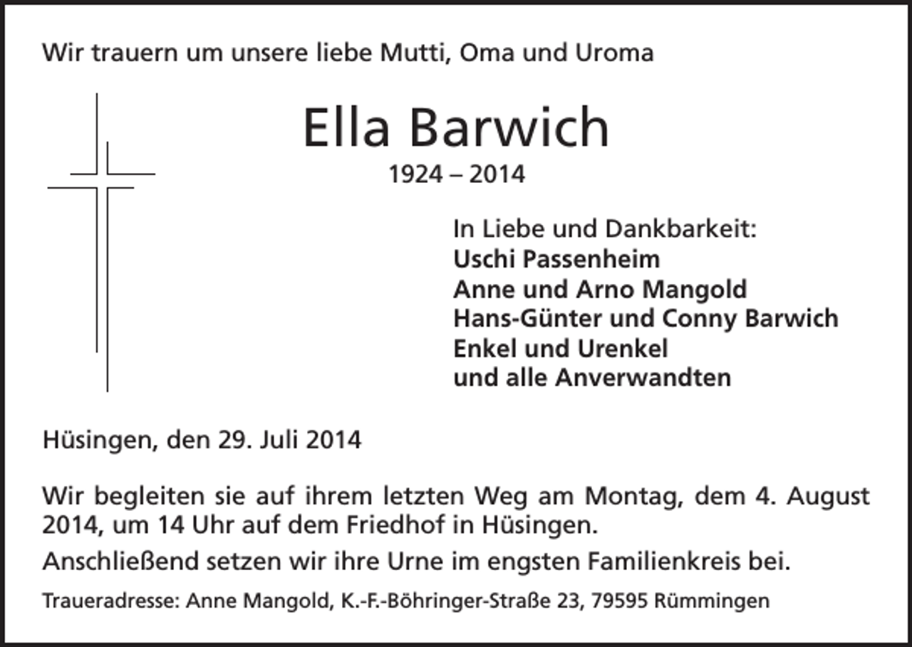 <p>Wir trauern um unsere liebe Mutti, Oma und Uroma</p><p>Ella Barwich<br />1924 – 2014<br />In Liebe und Dankbarkeit:</p><p>Uschi Passenheim<br />Anne und Arno Mangold<br />Hans-Günter und Conny Barwich<br />Enkel und Urenkel<br />und alle Anverwandten<br />Hüsingen, den 29. Juli 2014<br />Wir begleiten sie auf ihrem letzten Weg am Montag, dem 4. August<br />2014, um 14 Uhr auf dem Friedhof in Hüsingen.<br />Anschließend setzen wir ihre Urne im engsten Familienkreis bei.<br />Traueradresse: Anne Mangold, K.-F.-Böhringer-Straße 23, 79595 Rümmingen</p>