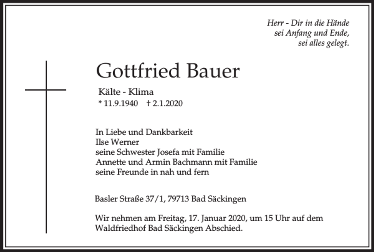 <p>Herr - Dir in die Hände<br />sei Anfang und Ende,<br />sei alles gelegt.</p><p>Gottfried Bauer<br />Kälte - Klima<br />* 11.9.1940</p><p>† 2.1.2020</p><p>In Liebe und Dankbarkeit<br />Ilse Werner<br />seine Schwester Josefa mit Familie<br />Annette und Armin Bachmann mit Familie<br />seine Freunde in nah und fern<br />Basler Straße 37/1, 79713 Bad Säckingen<br />Wir nehmen am Freitag, 17. Januar 2020, um 15 Uhr auf dem<br />Waldfriedhof Bad Säckingen Abschied.</p>