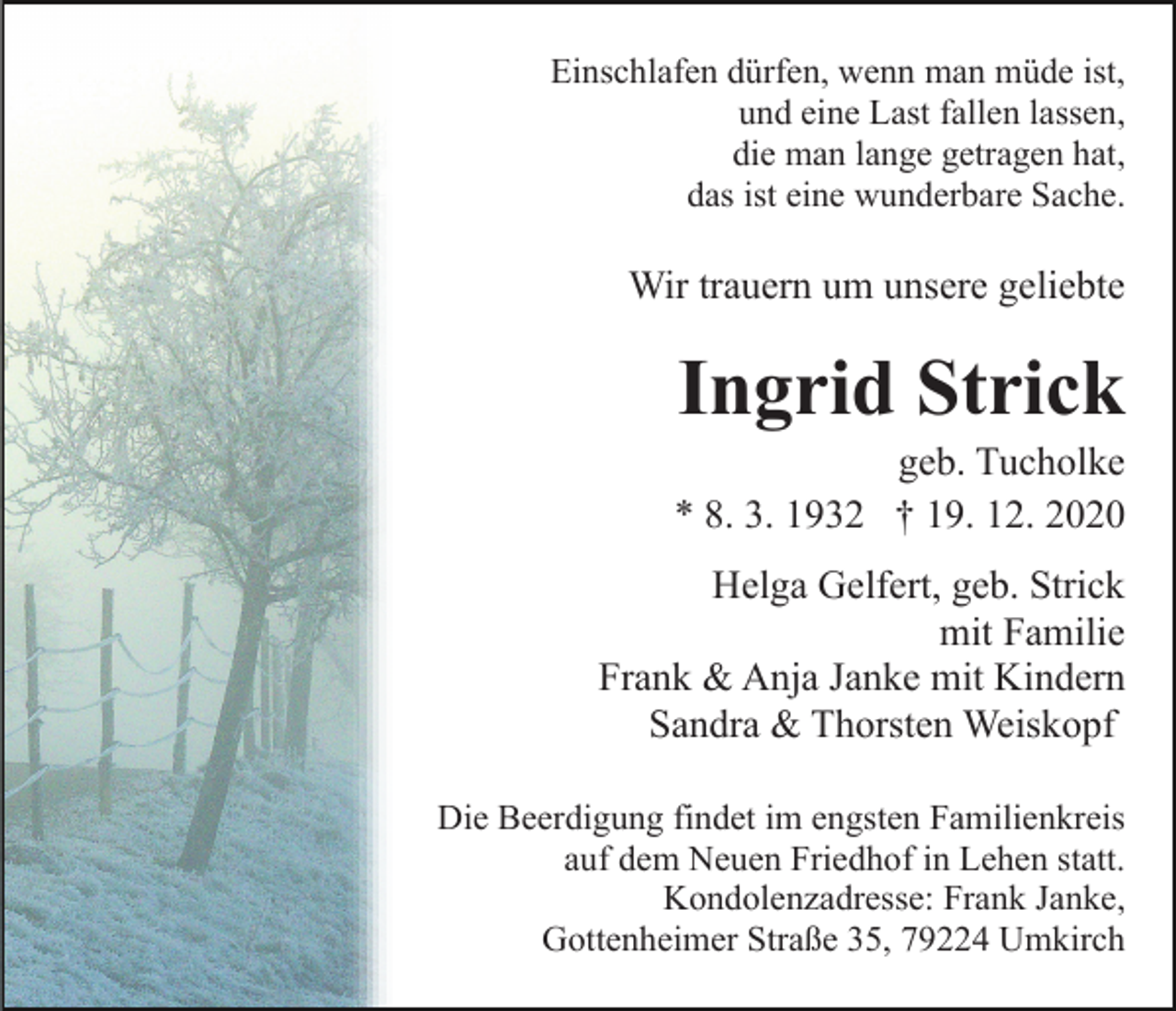 <p>Einschlafen dürfen, wenn man müde ist,<br />und eine Last fallen lassen,<br />die man lange getragen hat,<br />das ist eine wunderbare Sache.</p><p>Wir trauern um unsere geliebte</p><p>Ingrid Strick<br />geb. Tucholke<br />* 8. 3. 1932 † 19. 12. 2020<br />Helga Gelfert, geb. Strick<br />mit Familie<br />Frank &amp; Anja Janke mit Kindern<br />Sandra &amp; Thorsten Weiskopf<br />Die Beerdigung findet im engsten Familienkreis<br />auf dem Neuen Friedhof in Lehen statt.<br />Kondolenzadresse: Frank Janke,<br />Gottenheimer Straße 35, 79224 Umkirch</p>