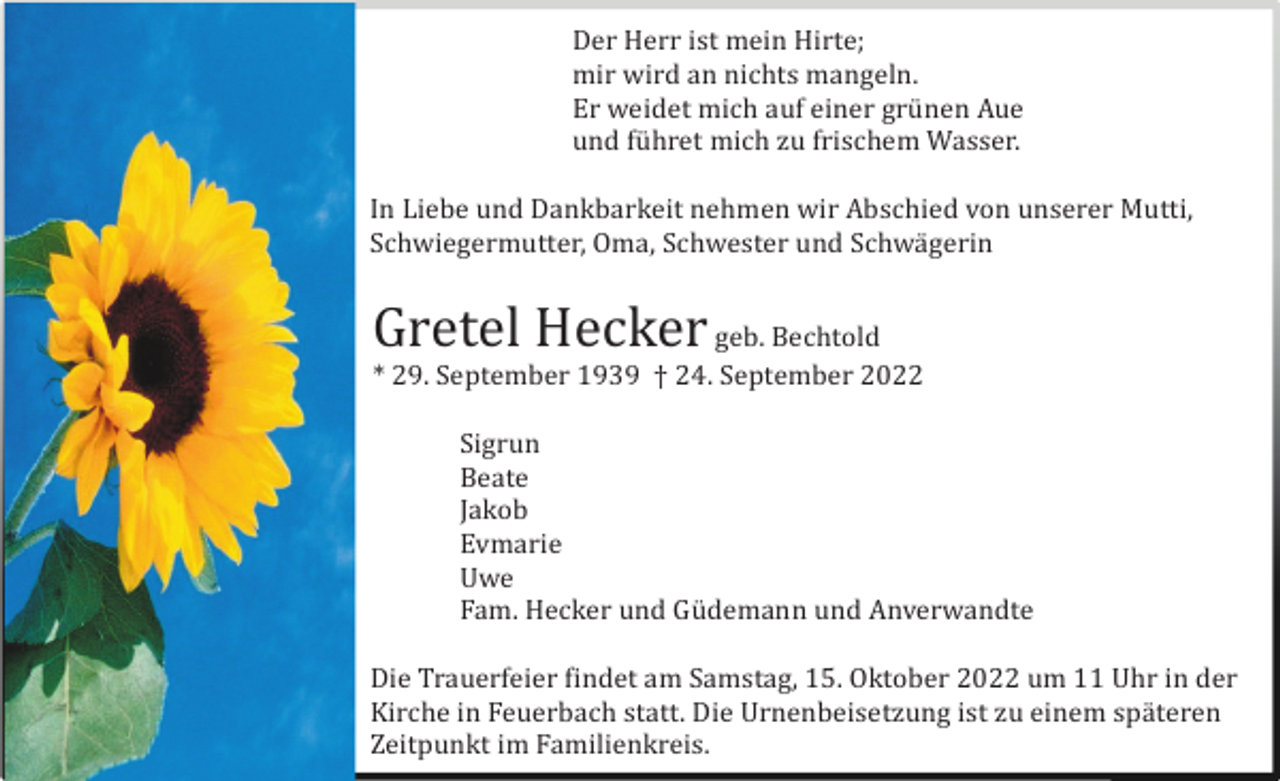 <p>Der Herr ist mein Hirte;<br />mir wird an nichts mangeln.<br />Er weidet mich auf einer grü nen Aue<br />und fü hret mich zu frischem Wasser.<br />In Liebe und Dankbarkeit nehmen wir Abschied von unserer Mutti,<br />Schwiegermutter, Oma, Schwester und Schwä gerin</p><p>Gretel Hecker geb. Bechtold<br />* 29. September 1939 † 24. September 2022</p><p>nd alle Anverwandten</p><p>Sigrun<br />Beate<br />Jakob<br />Evmarie<br />Uwe<br />Fam. Hecker und Gü demann und Anverwandte<br />Die Trauerfeier findet am Samstag, 15. Oktober 2022 um 11 Uhr in der<br />Kirche in Feuerbach statt. Die Urnenbeisetzung ist zu einem spä teren<br />Zeitpunkt im Familienkreis.</p>