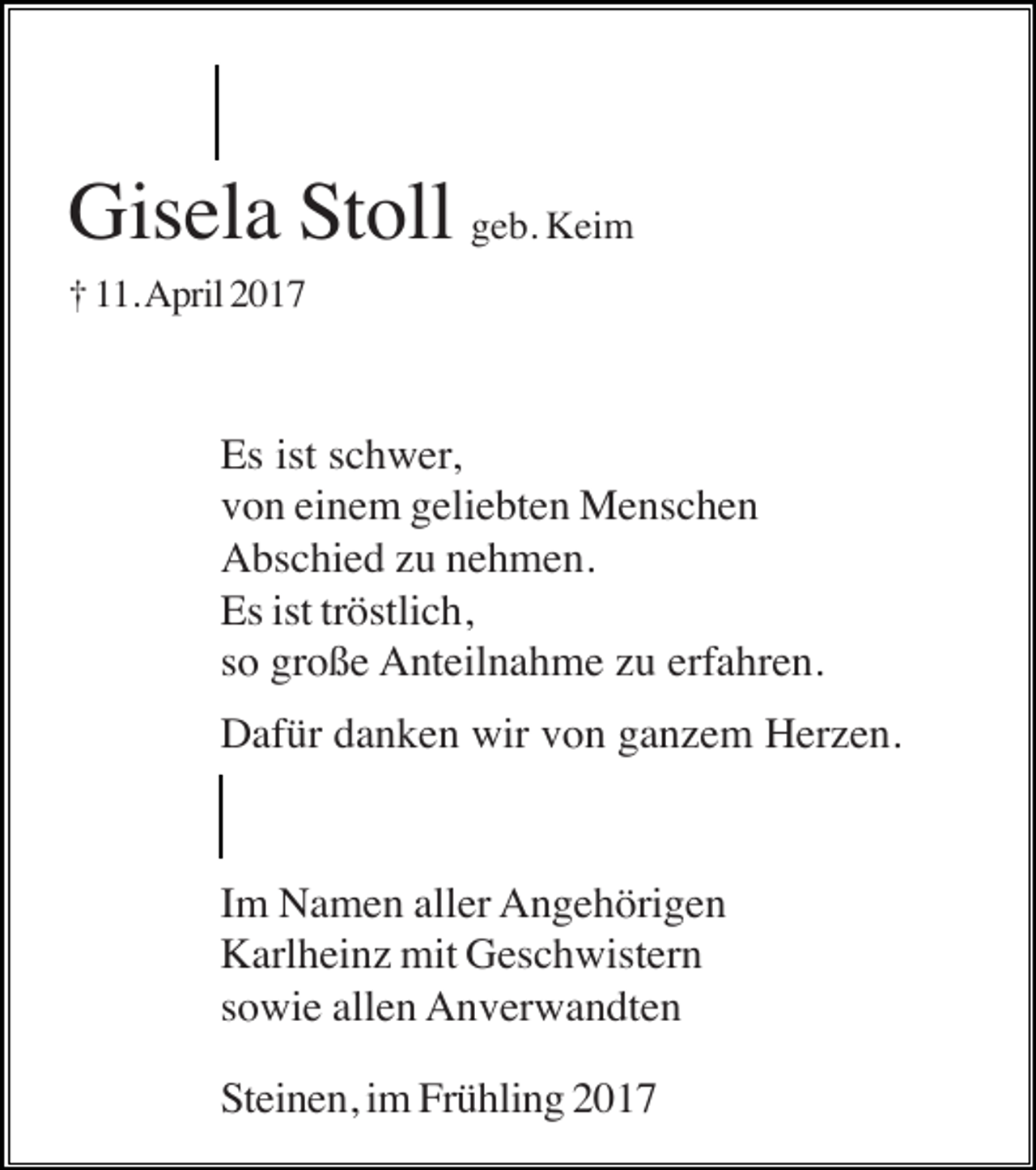 <p>Gisela Stoll geb. Keim<br />† 11. April 2017</p><p>Es ist schwer,<br />von einem geliebten Menschen<br />Abschied zu nehmen.<br />Es ist tröstlich,<br />so große Anteilnahme zu erfahren.<br />Dafür danken wir von ganzem Herzen.</p><p>Im Namen aller Angehörigen<br />Karlheinz mit Geschwistern<br />sowie allen Anverwandten<br />Steinen, im Frühling 2017</p>