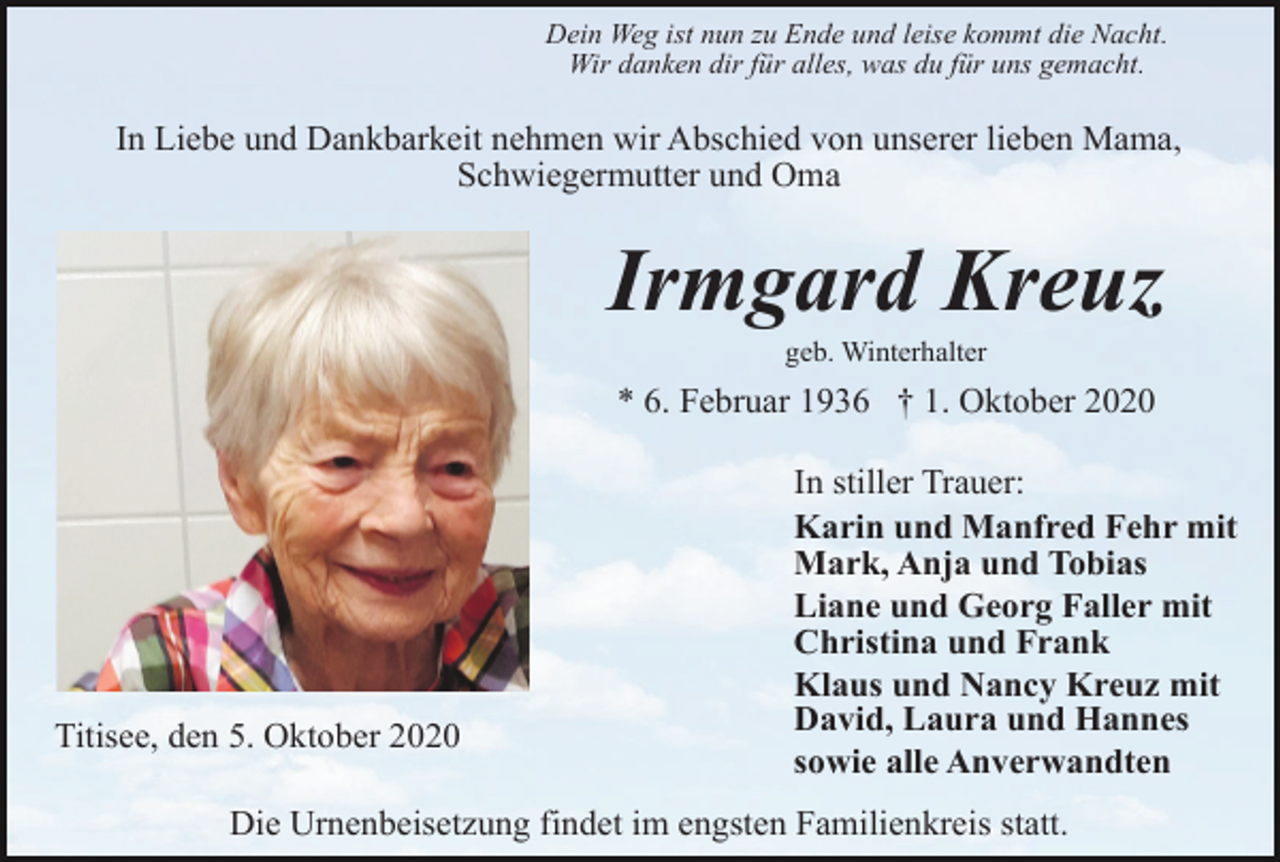 <p>Dein Weg ist nun zu Ende und leise kommt die Nacht.<br />Wir danken dir für alles, was du für uns gemacht.</p><p>In Liebe und Dankbarkeit nehmen wir Abschied von unserer lieben Mama,<br />Schwiegermutter und Oma</p><p>Irmgard Kreuz<br />geb. Winterhalter</p><p>* 6. Februar 1936 † 1. Oktober 2020</p><p>Titisee, den 5. Oktober 2020</p><p>In stiller Trauer:<br />Karin und Manfred Fehr mit<br />Mark, Anja und Tobias<br />Liane und Georg Faller mit<br />Christina und Frank<br />Klaus und Nancy Kreuz mit<br />David, Laura und Hannes<br />sowie alle Anverwandten</p><p>Die Urnenbeisetzung findet im engsten Familienkreis statt.</p>