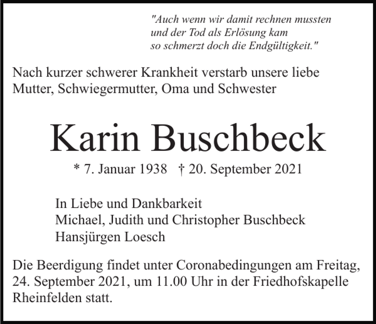 <p>"Auch wenn wir damit rechnen mussten<br />und der Tod als Erlösung kam<br />so schmerzt doch die Endgültigkeit."</p><p>Nach kurzer schwerer Krankheit verstarb unsere liebe<br />Mutter, Schwiegermutter, Oma und Schwester</p><p>Karin Buschbeck<br />* 7. Januar 1938 † 20. September 2021<br />In Liebe und Dankbarkeit<br />Michael, Judith und Christopher Buschbeck<br />Hansjürgen Loesch<br />Die Beerdigung findet unter Coronabedingungen am Freitag,<br />24. September 2021, um 11.00 Uhr in der Friedhofskapelle<br />Rheinfelden statt.</p>