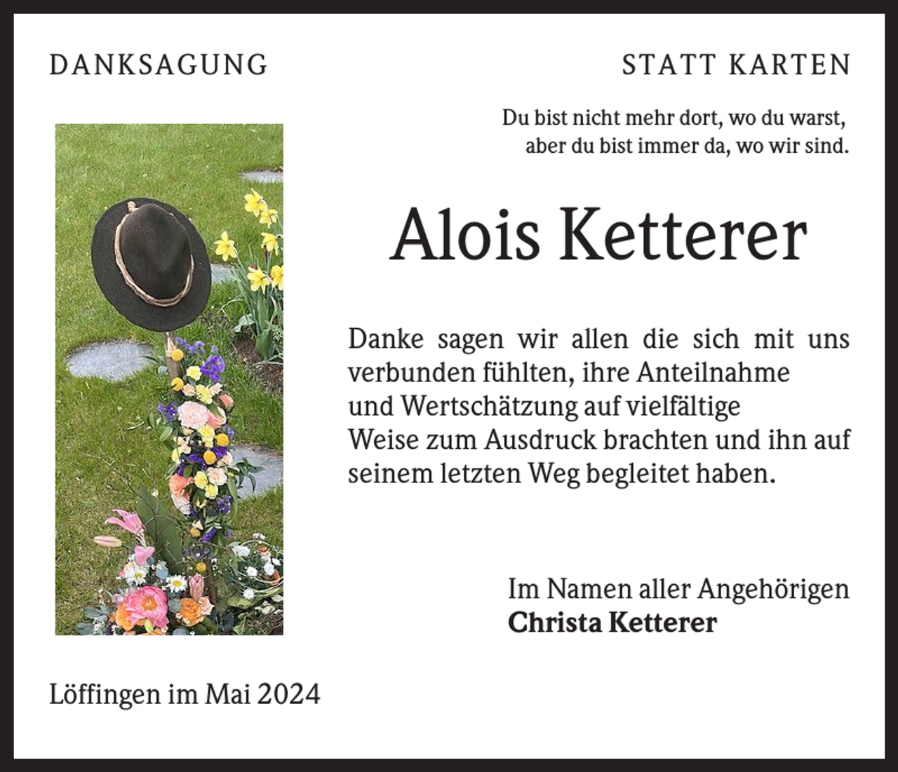 <p>DANKSAGUNG</p>
<p>STATT KARTEN<br />Du bist nicht mehr dort, wo du warst,<br />aber du bist immer da, wo wir sind.</p>
<p>Alois Ketterer<br />Danke sagen wir allen die sich mit uns<br />verbunden fühlten, ihre Anteilnahme<br />und Wertschätzung auf vielfältige<br />Weise zum Ausdruck brachten und ihn auf<br />seinem letzten Weg begleitet haben.</p>
<p>Im Namen aller Angehörigen<br />Christa Ketterer<br />Löffingen im Mai 2024</p>
