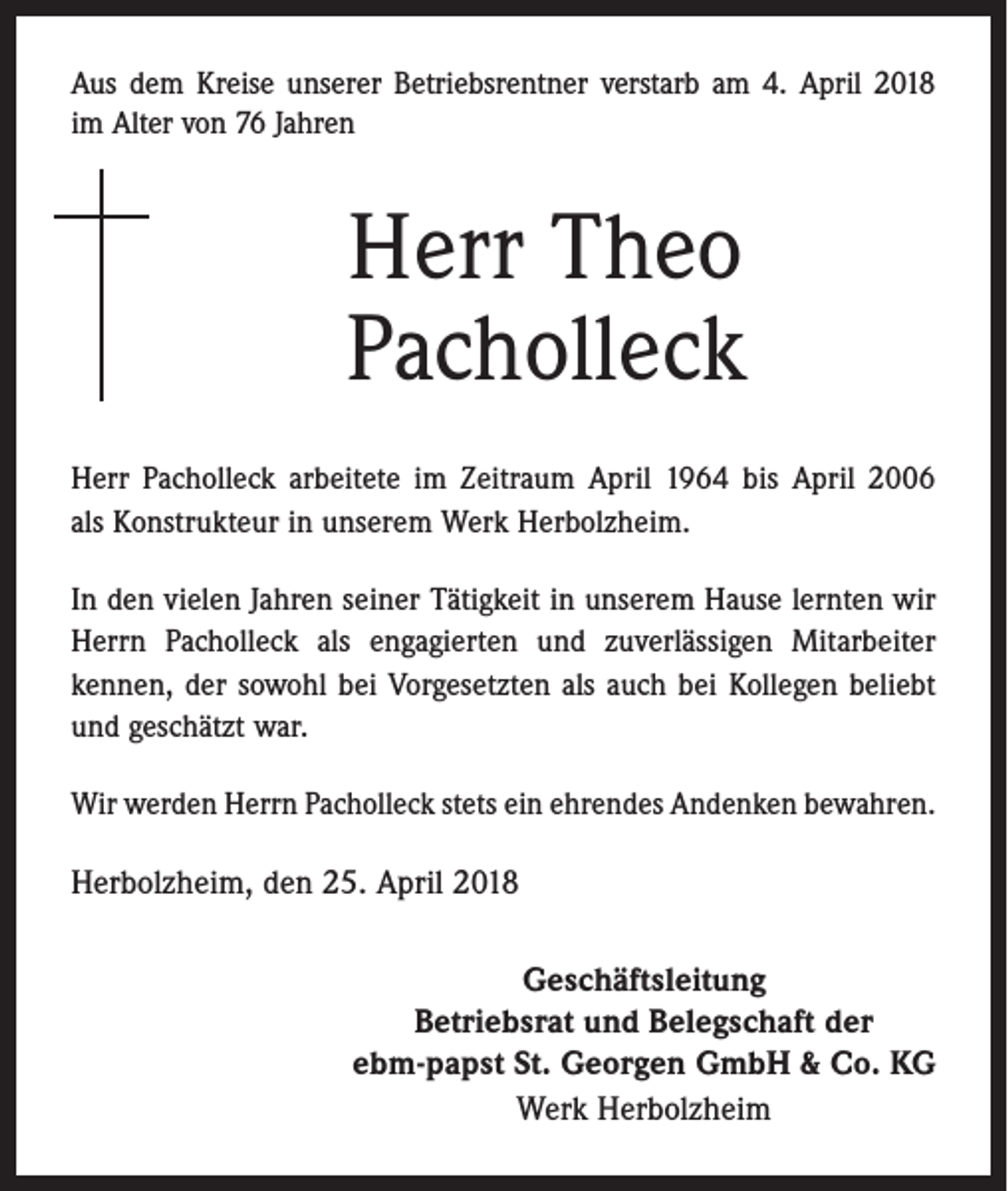 <p>Aus dem Kreise unserer Betriebsrentner verstarb am 4. April 2018<br />im Alter von 76 Jahren</p><p>Herr Theo<br />Pacholleck<br />Herr Pacholleck arbeitete im Zeitraum April 1964 bis April 2006<br />als Konstrukteur in unserem Werk Herbolzheim.<br />In den vielen Jahren seiner Tätigkeit in unserem Hause lernten wir<br />Herrn Pacholleck als engagierten und zuverlässigen Mitarbeiter<br />­kennen, der sowohl bei Vorgesetzten als auch bei Kollegen beliebt<br />und geschätzt war.<br />Wir werden Herrn Pacholleck stets ein ehrendes Andenken bewahren.</p><p>Herbolzheim, den 25. April 2018<br />Geschäftsleitung<br />Betriebsrat und Belegschaft der<br />ebm-papst St. Georgen GmbH &amp; Co. KG<br />Werk Herbolzheim</p>