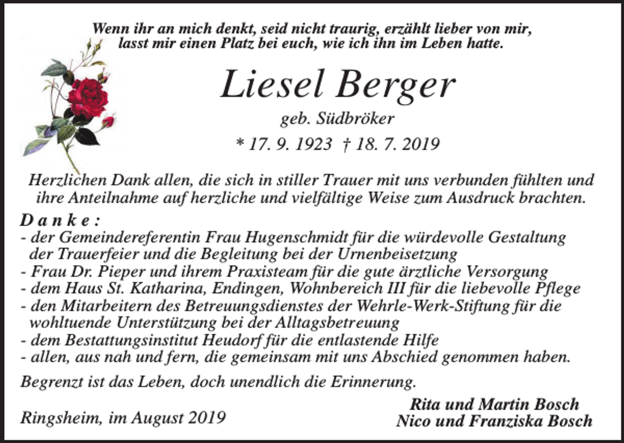<p>Wenn ihr an mich denkt, seid nicht traurig, erzählt lieber von mir,<br />lasst mir einen Platz bei euch, wie ich ihn im Leben hatte.</p><p>Liesel Berger<br />geb. Südbröker<br />* 17. 9. 1923 † 18. 7. 2019<br />Herzlichen Dank allen, die sich in stiller Trauer mit uns verbunden fühlten und<br />ihre Anteilnahme auf herzliche und vielfältige Weise zum Ausdruck brachten.<br />Danke:<br />- der Gemeindereferentin Frau Hugenschmidt für die würdevolle Gestaltung<br />der Trauerfeier und die Begleitung bei der Urnenbeisetzung<br />- Frau Dr. Pieper und ihrem Praxisteam für die gute ärztliche Versorgung<br />- dem Haus St. Katharina, Endingen, Wohnbereich III für die liebevolle Pflege<br />- den Mitarbeitern des Betreuungsdienstes der Wehrle-Werk-Stiftung für die<br />wohltuende Unterstützung bei der Alltagsbetreuung<br />- dem Bestattungsinstitut Heudorf für die entlastende Hilfe<br />- allen, aus nah und fern, die gemeinsam mit uns Abschied genommen haben.<br />Begrenzt ist das Leben, doch unendlich die Erinnerung.<br />Rita und Martin Bosch<br />Ringsheim, im August 2019<br />Nico und Franziska Bosch</p>