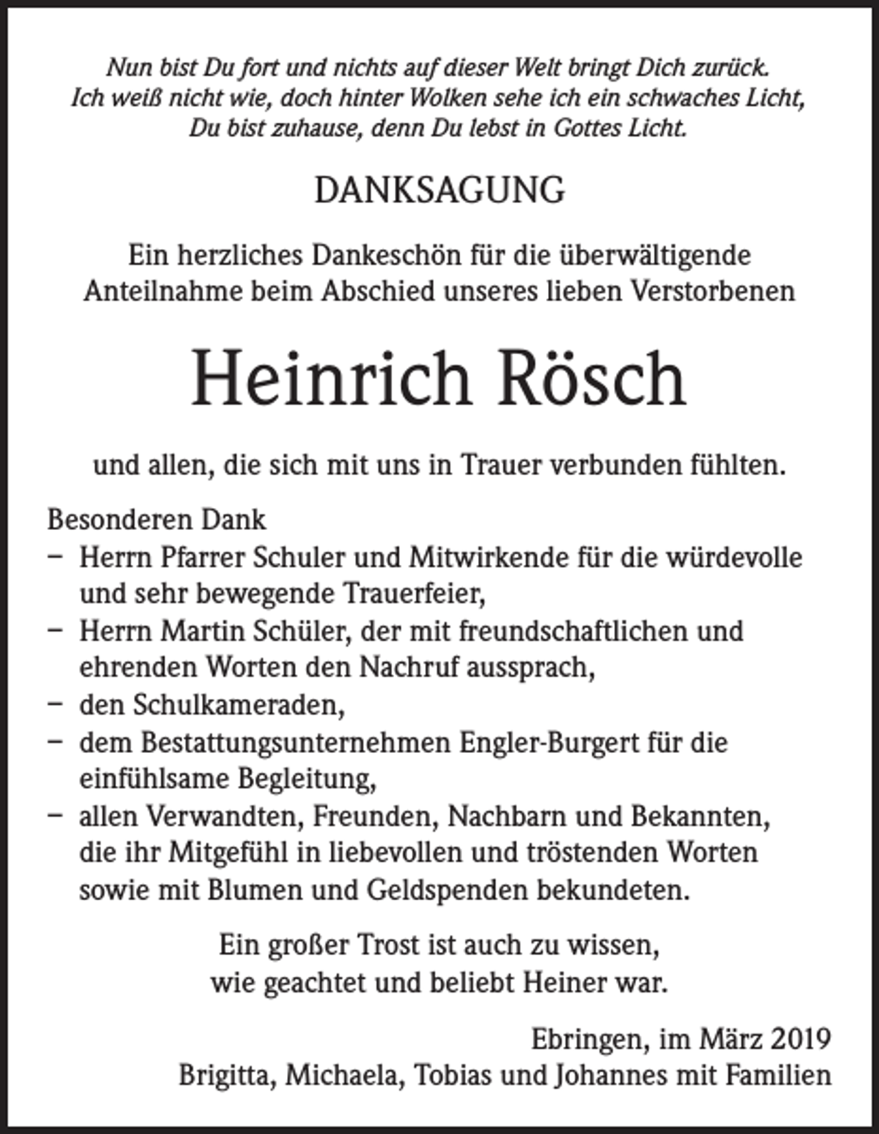 <p>Nun bist Du fort und nichts auf dieser Welt bringt Dich zurück.<br />Ich weiß nicht wie, doch hinter Wolken sehe ich ein schwaches Licht,<br />Du bist zuhause, denn Du lebst in Gottes Licht.</p><p>DANKSAGUNG<br />Ein herzliches Dankeschön für die überwältigende<br />Anteilnahme beim Abschied unseres lieben Verstorbenen</p><p>Heinrich Rösch<br />und allen, die sich mit uns in Trauer verbunden fühlten.<br />Besonderen Dank<br />– Herrn Pfarrer Schuler und Mitwirkende für die würdevolle<br />und sehr bewegende Trauerfeier,<br />– Herrn Martin Schüler, der mit freundschaftlichen und<br />ehrenden Worten den Nachruf aussprach,<br />– den Schulkameraden,<br />– dem Bestattungsunternehmen Engler-Burgert für die<br />einfühlsame Begleitung,<br />– allen Verwandten, Freunden, Nachbarn und Bekannten,<br />die ihr Mitgefühl in liebevollen und tröstenden Worten<br />sowie mit Blumen und Geldspenden bekundeten.<br />Ein großer Trost ist auch zu wissen,<br />wie geachtet und beliebt Heiner war.<br />Ebringen, im März 2019<br />Brigitta, Michaela, Tobias und Johannes mit Familien</p>