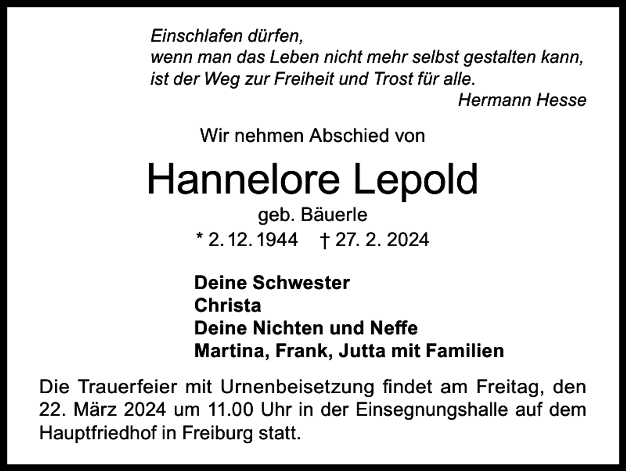 <p>Einschlafen dürfen,<br />wenn man das Leben nicht mehr selbst gestalten kann,<br />ist der Weg zur Freiheit und Trost für alle.<br />Hermann Hesse</p><p>Wir nehmen Abschied von</p><p>Hannelore Lepold<br />geb. Bäuerle<br />* 2. 12. 1944 † 27. 2. 2024</p><p>Deine Schwester<br />Christa<br />Deine Nichten und Neffe<br />Martina, Frank, Jutta mit Familien<br />Die Trauerfeier mit Urnenbeisetzung findet am Freitag, den<br />22. März 2024 um 11.00 Uhr in der Einsegnungshalle auf dem<br />Hauptfriedhof in Freiburg statt.</p>