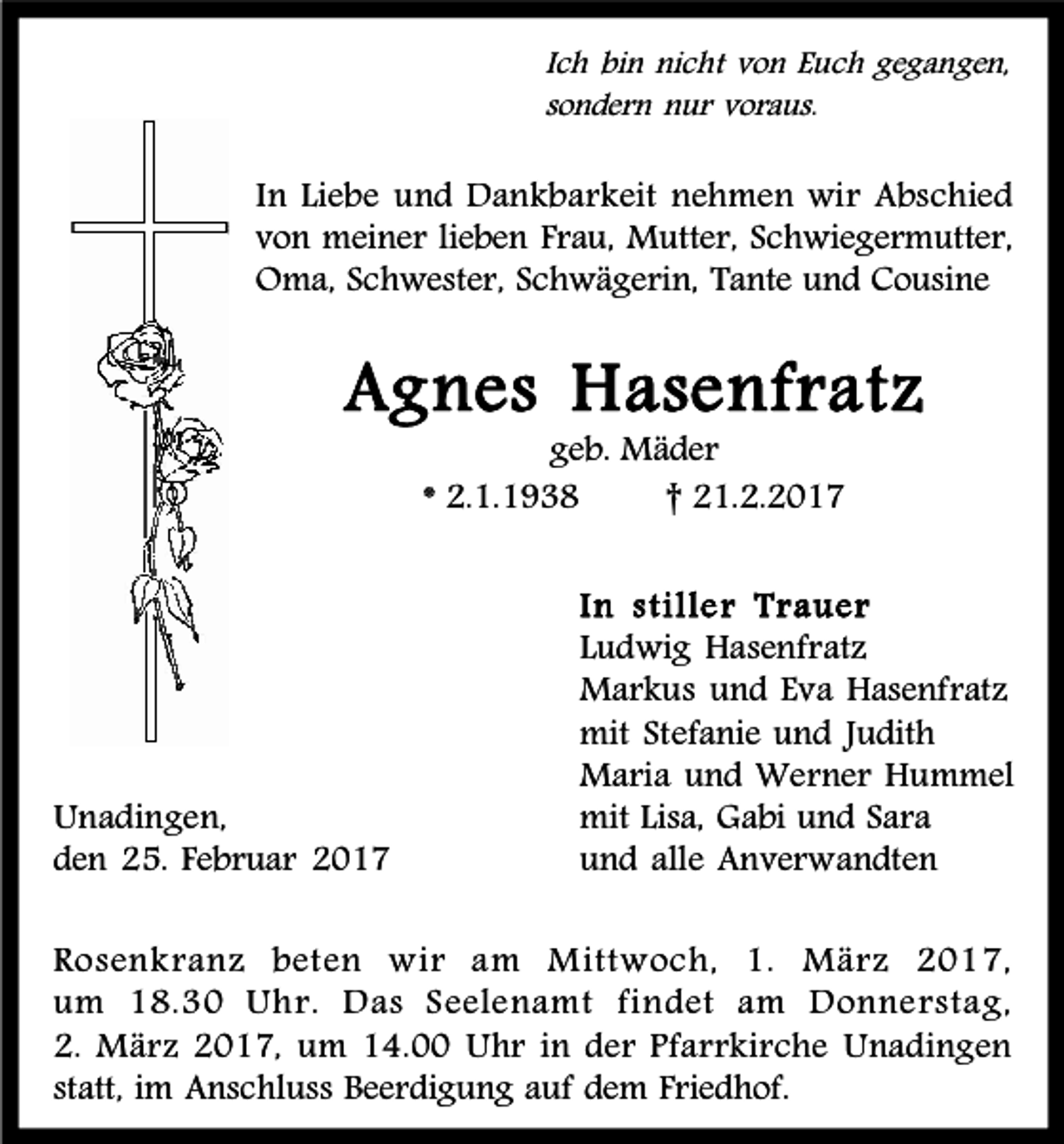 <p>Ich bin nicht von Euch gegangen,<br />sondern nur voraus.</p><p>In Liebe und Dankbarkeit nehmen wir Abschied<br />von meiner lieben Frau, Mutter, Schwiegermutter,<br />Oma, Schwester, Schwägerin, Tante und Cousine</p><p>Agnes Hasenfratz<br />geb. Mäder<br />* 2.1.1938<br />† 21.2.2017</p><p>Unadingen,<br />den 25. Februar 2017</p><p>In stille r Trauer<br />Ludwig Hasenfratz<br />Markus und Eva Hasenfratz<br />mit Stefanie und Judith<br />Maria und Werner Hummel<br />mit Lisa, Gabi und Sara<br />und alle Anverwandten</p><p>Rosenkranz beten wir am Mittwoch, 1. März 2017,<br />um 18.30 Uhr. Das Seelenamt findet am Donnerstag,<br />2. März 2017, um 14.00 Uhr in der Pfarrkirche Unadingen<br />statt, im Anschluss Beerdigung auf dem Friedhof.</p>