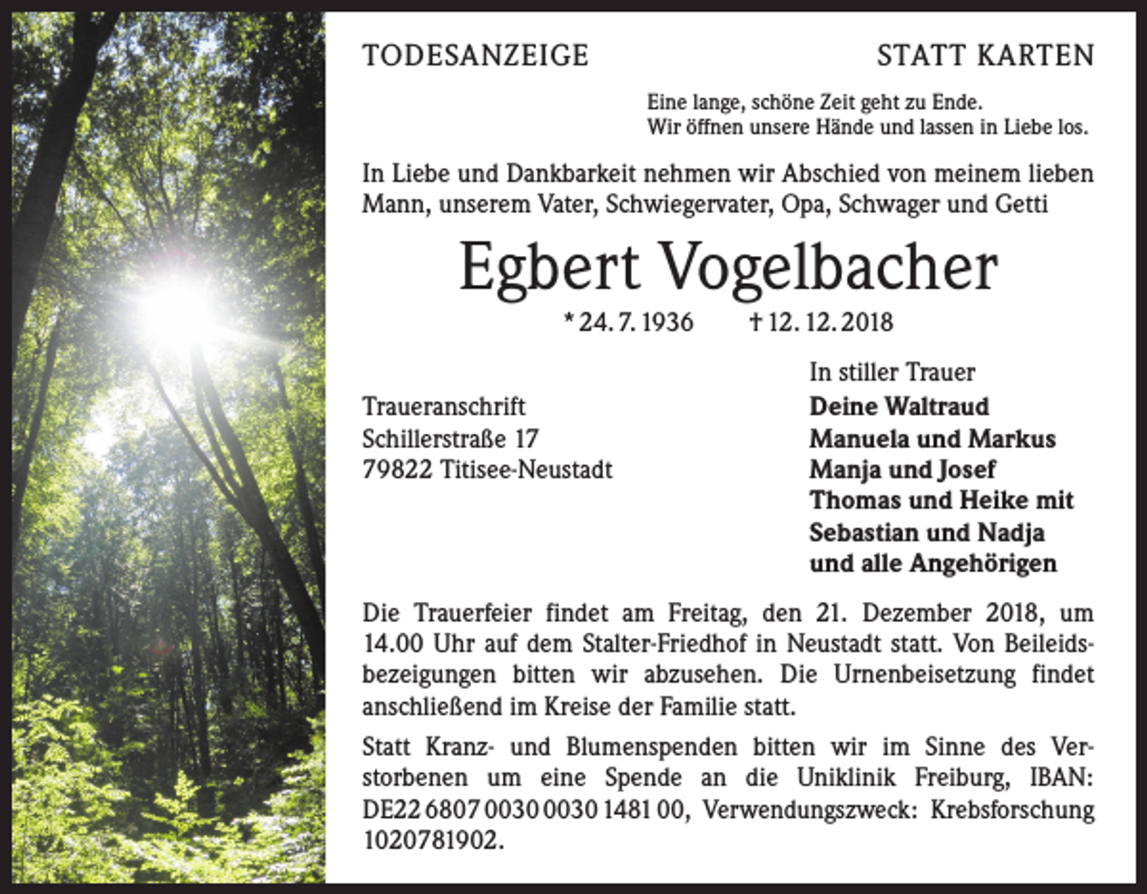 <p>TODESANZEIGE</p><p>STATT KARTEN<br />Eine lange, schöne Zeit geht zu Ende.<br />Wir öffnen unsere Hände und lassen in Liebe los.</p><p>In Liebe und Dankbarkeit nehmen wir Abschied von meinem ­lieben<br />Mann, unserem Vater, Schwiegervater, Opa, Schwager und Getti</p><p>Egbert Vogelbacher<br />* 24. 7. 1936 † 12. 12. 2018</p><p>Traueranschrift<br />Schillerstraße 19822 Titisee-Neustadt</p><p>In stiller Trauer<br />Deine Waltraud<br />Manuela und Markus<br />Manja und Josef<br />Thomas und Heike mit<br />Sebastian und Nadja<br />und alle Angehörigen</p><p>Die Trauerfeier findet am Freitag, den 21. Dezember 2018, um<br />14.00 Uhr auf dem Stalter-Friedhof in Neustadt statt. Von Beileids­<br />bezeigungen bitten wir abzusehen. Die Urnenbeisetzung findet<br />anschließend im Kreise der Familie statt.<br />Statt Kranz- und Blumenspenden bitten wir im Sinne des Ver­<br />storbenen um eine Spende an die Uniklinik Freiburg, IBAN:<br />DE22 6807 1481 00, Verwendungszweck: Krebsforschung<br />1020781902.</p>