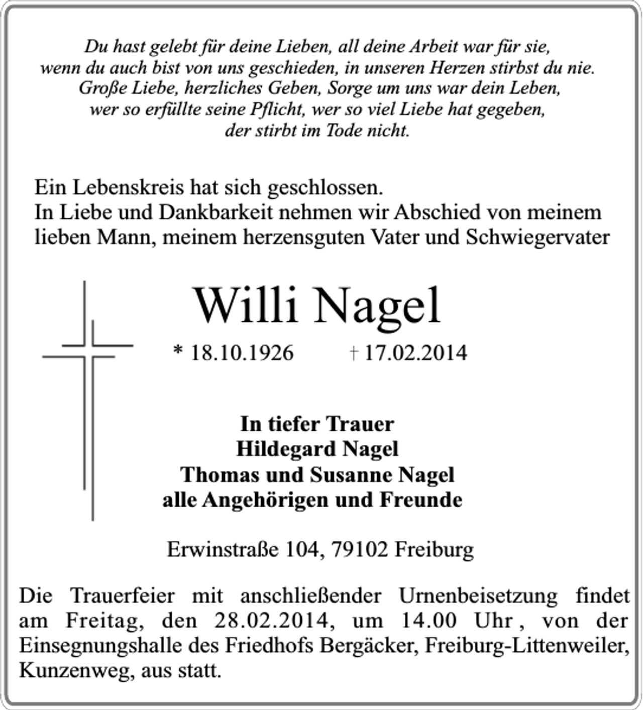 <p>Du hast gelebt für deine Lieben, all deine Arbeit war für sie,<br />wenn du auch bist von uns geschieden, in unseren Herzen stirbst du nie.<br />Große Liebe, herzliches Geben, Sorge um uns war dein Leben,<br />wer so erfüllte seine Pflicht, wer so viel Liebe hat gegeben,<br />der stirbt im Tode nicht.</p><p>Ein Lebenskreis hat sich geschlossen.<br />In Liebe und Dankbarkeit nehmen wir Abschied von meinem<br />lieben Mann, meinem herzensguten Vater und Schwiegervater</p><p>Willi Nagel</p><p>* 18.10.1926</p><p>17.02.2014</p><p>In tiefer Trauer<br />Hildegard Nagel<br />Thomas und Susanne Nagel<br />alle Angehörigen und Freunde<br />Erwinstraße 104, 79102 Freiburg<br />Die Trauerfeier mit anschließender Urnenbeisetzung findet<br />am Freitag, den 28.02.2014, um 14.00 Uhr , von der<br />Einsegnungshalle des Friedhofs Bergäcker, Freiburg-Littenweiler,<br />Kunzenweg, aus statt.</p>