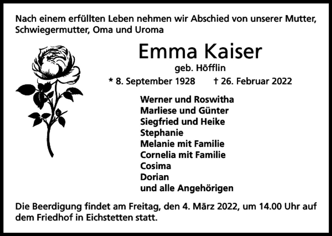 <p>Nach einem erfüllten Leben nehmen wir Abschied von unserer Mutter,<br />Schwiegermutter, Oma und Uroma</p><p>Emma Kaiser</p><p>geb. Höfflin<br />* 8. September 1928 † 26. Februar 2022<br />Werner und Roswitha<br />Marliese und Günter<br />Siegfried und Heike<br />Stephanie<br />Melanie mit Familie<br />Cornelia mit Familie<br />Cosima<br />Dorian<br />und alle Angehörigen<br />Die Beerdigung findet am Freitag, den 4. März 2022, um 14.00 Uhr auf<br />dem Friedhof in Eichstetten statt.</p>