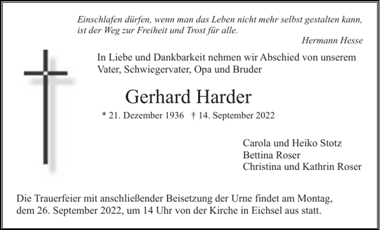 <p>Einschlafen dürfen, wenn man das Leben nicht mehr selbst gestalten kann,<br />ist der Weg zur Freiheit und Trost für alle.<br />Hermann Hesse</p><p>In Liebe und Dankbarkeit nehmen wir Abschied von unserem<br />Vater, Schwiegervater, Opa und Bruder</p><p>Gerhard Harder<br />* 21. Dezember 1936 † 14. September 2022</p><p>Carola und Heiko Stotz<br />Bettina Roser<br />Christina und Kathrin Roser<br />Die Trauerfeier mit anschließender Beisetzung der Urne findet am Montag,<br />dem 26. September 2022, um 14 Uhr von der Kirche in Eichsel aus statt.</p>