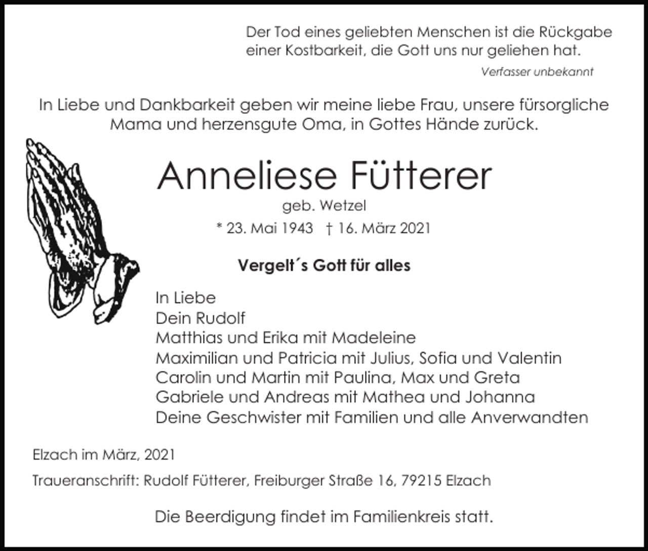 <p>Der Tod eines geliebten Menschen ist die Rückgabe<br />einer Kostbarkeit, die Gott uns nur geliehen hat.<br />Verfasser unbekannt</p><p>In Liebe und Dankbarkeit geben wir meine liebe Frau, unsere fürsorgliche<br />Mama und herzensgute Oma, in Gottes Hände zurück.</p><p>Anneliese Fütterer<br />geb. Wetzel</p><p>* 23. Mai 1943 † 16. März 2021</p><p>Vergelt´s Gott für alles<br />In Liebe<br />Dein Rudolf<br />Matthias und Erika mit Madeleine<br />Maximilian und Patricia mit Julius, Sofia und Valentin<br />Carolin und Martin mit Paulina, Max und Greta<br />Gabriele und Andreas mit Mathea und Johanna<br />Deine Geschwister mit Familien und alle Anverwandten<br />Elzach im März, 2021<br />Traueranschrift: Rudolf Fütterer, Freiburger Straße 16, 79215 Elzach</p><p>Die Beerdigung findet im Familienkreis statt.</p>